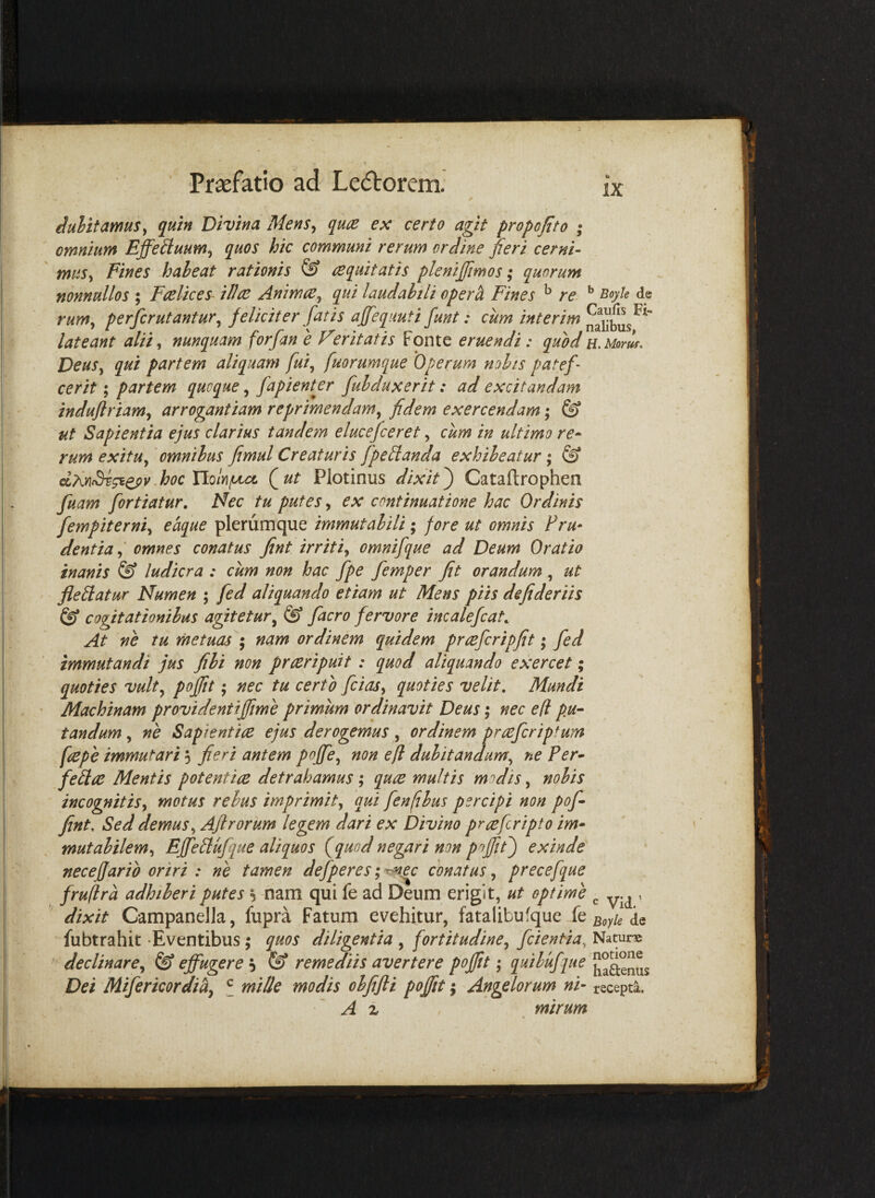 / iulttamus^ quin Divina Mens^ qu^e ex certo agit propofito ; omnium Effeiluum^ quos hic communi rerum ordine peri cerni- miis^ Fines haheat rationis & le quit at is plenijfmos; quorum nonnullos ; Fas lices ilice Animce^ qui laudabili opera Fines ^ re- ^ rum^ perfer utantur^ feliciter fatis ajfequuti funt: cum interim lateant alii ^ nunquam forfan e Verit at is Fonte eruendi: quod u.Moruf. DeuSy qui partem aliquam fui^ fuorumque Operum nolis patef cerit; partem quoque, fapientfr fui dux er it: ad excitandam induflriam^ arrogantiam reprimendam^ fidem exercendam; & ut Sapientia ejus clarius tandem elucefceret, cum in ultimo re* rum exitu^ 'omnibus fimul Creaturis fpedanda exhibeatur; ^ -hoc YIqIy\^ Qut Plotinus dixit') Cataftrophen fuam fortiatur. Nec tu putes y ex continuatione hac Ordinis fempiterniy eaque plerumque immutabili; fore ut omnis Fru* dentia y omnes conatus fint irritiy omnifque ad Deum Oratio inanis & ludicra : cum non hac fpe femper fit orandum , ut fledatur Numen ; fed aliquando etiam ut Mens piis defideriis & cogitationibus agitetur^ @ facro fervore incalefcaL At ne tu metuas ; nam ordinem quidem prcefcripfit; fed immutandi jus fili non preeripuit : quod aliquando exercet; quoties vulty pofiit; nec tu certo fciaSy quoties velit. Mundi Machinam provident iffme primum ordinavit Deus j nec e (i pu¬ tandum , ne Saptentice ejus derogemus, ordinem prceferip^um faepe immutari 5 fieri antem poffe^ non efi dubitandum^ ne Fer- fedee Mentis potentice detrahamus; quee multis modis, nobis incognitiSy motus rebus imprimity qui fenfibus percipi non pof fint. Sed demusy Ajlrorum legem dari ex Divino prceferipto im¬ mutabilem y Effedufque aliquos (^quod negari non poffit) exinde necefjario oriri : ne tamen defperes; conatus, precefque fruflra adhiberi putes s nam qui fe ad Deum erigit, ut optime ^ , dixit Campanella, fupra Fatum evehitur, fatalibufque k Boyk fubtrahit Eventibus; quos diligentia , fortitudiney fcientia, Natune declinarey ^ effugere remediis avertere pofiit; idibufque ^^^^^ Dei MifericordiUy f mille modis obfifti pofiit; Angelorum ni- recepta. ' A % mirum