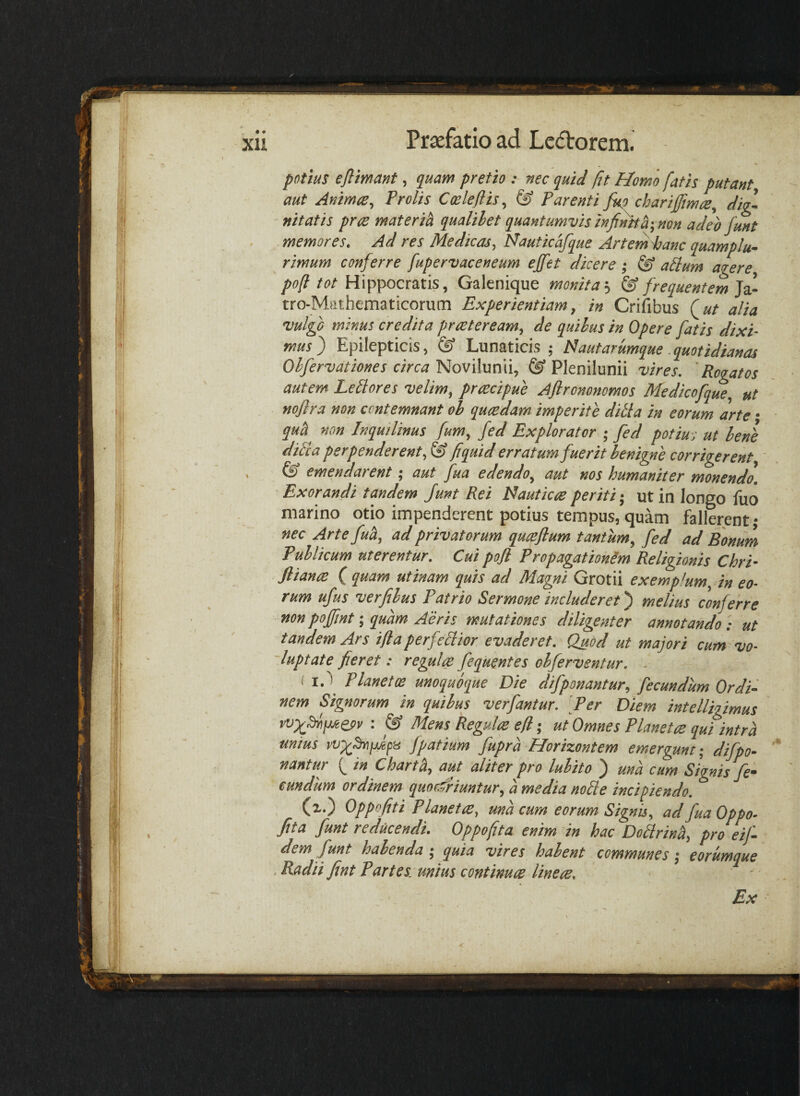 potius eflimant, quam pretio : nec quid jit Homo fatis putant aut Animae, Prolis Cmleflis, & Parenti fu? chariffima, dig- ■ nitatis prae materih qualibet quantumvis infinttf, non adeo funt memores. Ad res Medicas, Uauticafque Artenihanc quamplu- rimum conferre fupervaceneum ejfet dicere ; alium agere, pofl tot Hippocratis, Galenique monita--i ^ frequentem ii- tro-Mfithematicorum Experientiam, in Crifibus (ut alia vulgo minus credita pr reter eam, de quibus in Opere fatis dixi¬ mus) Epilepticis, & Lunaticis ; tdaut arumque quotidianas Obfervationes circa Novilunii, & Plenilunii vires. ' Rogatos autem LeEores velim, praecipue Aftrononomos Medicofque, ut noflra non contemnant ob quaedam imperite ditia in eorum arte • qu^^ non Inquilinus fum, fed Explorator ; fed potius ut benl ditia perpenderent, & fiquid erratum fuerit benigne corrigerent, & emendarent; aut fua edendo, aut nos humaniter monendo. Exorandi tandem Junt Rei idauticceperiti-, ut in longo fuo marino otio impenderent potius tempus, quam fallerent • nec Artefu^, ad privatorum quceftum tantum, fed ad Bonum Publicum uterentur. Cui pofi Propagationim Religionis Chri- fliante ( quam utinam quis ad Magni Grotii exemplum, in eo¬ rum ufus verfibus Patrio Sermone includeret) melius conferre non pofint; quam Aeris mutationes diligenter annotando ; ut tandem Ars iflaperfetlior evaderet. Quod ut majori cum vo- 'luptate fieret: regula fequentes obferventur. ■ ( Planetae unoquoque Die difponantur, fecundum Ordi¬ nem Signorum in quibus verfantur. Per Diem intelligimus : & Mens Regula efi; ut Omnes Planeta qui intra unius fpatium fupra Horizontem emergunt - difpo¬ nantur ( in Charti, aut aliter pro lubito ) una cum Signis fe¬ cundum ordinem quordriuntur, a media notie incipiendo. * (x.) Oppofiti Planeta, una cum eorum Signis, ad fua Oppo- fita funt reducendi. Oppofita enim in hac Dotlrinh, pro eif- dem funt habenda ; quia vires habent communes; eorumque .Badii fint Partes, unius continua linea. Ex