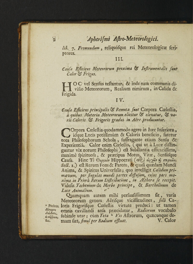 lik 7. Fromundum , reliquofque rei Meteorologlcje fcri- ptores. III. Caufa Efficiens Meteororum proxima @ Infirumentalis fmt Calor & Frigus, HO C vel Senfus teftantur, & inde nata communis di- vifio Meteororum, Realium nimirum, in Calida & Frigida. rv. I Caufa Efficiens principalis & Remota fmt Corpora Cceleflia,. a quihus Materia Meteororum elicitur & elevatur^ @ rii Caloris & Frigoris gradus in Ahe-producuntur, COrpora Cceleftia quodammodo agere In hxc Inferiora, idque Lucis potiffimum & Caloris beneficio, fatetur tota Philofophorum Schola y fufFragante etiam Senfu &* Experientia. Calor enim Cceleftis, (qui ut a Luce diftin^ guatur vix norunt Philofophi) eft Subftantia elBcaciffima, maxime fpirituofa, & praecipua Motus, Vitae, Senfufque Caufa. Hinc To QefjUrov Hippocrati ^ cztpytoovi Seil. I.) eft Rerum Fons & Parens5 & quafi quiddam Mundi Anima, & Spiritus Univerfalis; quo intelligit Calidumpri^ mcevumy per fingulas mundi partes diffufum^ cujus pars ma^ xima in Frim^ Rerum DiJlrihutiGne , m /Ethera fe recepit^ Videfis Tachenium Morbo principe ^ & Bartholinum de Luce Animalium, ^ * Qyamquanri autem mihi perfuafifiimum fit, varia Meteororum genera Aerifque viciffitudines, fol^ Ca- * Ftoiem. loris Frigorifque Cceleftis virtute produci: ut tamen omnis cavillandi anfa praecidatur, Radiorum vocabulo fubinde utar; cum Tota ^ Vis Aftrorum, quaecunque de- mvLm(ittyfimulper Radium effluat, Y, Calor