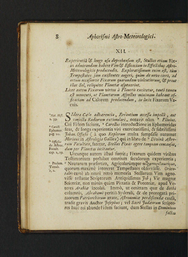 XII. - Experientia & longo ufu l^eprehenfum efl^ Stellas etiam Fix^ as admirandam hahereVim^i) Efficaciam in Effeti thus Aflro^ Meteorologicis producendis, Exploratiffmum enim efly tam Tempejlates jam exifientes augeri^ quam de novo cieri^ ad ortum occajimve Fixarum quarundam violentiorum^ ^ prout illas Sol^ reliquive Vianet ce afptxerint, ^ Licet autem Fixarum virtus a Planetis excitetur,^ tanti tamen ejl momenti^ ut Planetarum Afpetlus minimam haheant eff ficaciam ad Calorem producendum, in locis Fixarum Va¬ cuis. / Hift. 2. 39. * CareUi Ephemer. pag. 20. de Aftror. Facult. cap. 2,19. ^ Ptolem. Tecrab, Idera Caelo adhaerentia, Errantium acceffu impelli , aut. conjetlu Radiorum extimulari, notavit olim * Plinius, Cui Fidem faciunt, ^ C<7r(f^//j*introdud:ionein Ephemeridas fuas, & longa experientia viri exercitatifTimi, &fubtiliffimi Johan. Offuffi ( a quo Keplerum multa fumpfifle autumat Morinus in Ajlrologia Gallica') qui in libro de ^ Divini Ajlro- rum Facultate^ fatetur, Stellas Fixas agere tanquam concaufas^ dum per Planetas incitantur. Utcunque autem illud fuerit; Fixarum quidem viribus Teftimonium perhibet omnium feculorum experientia; Nautarum prcefertira, AgncohYumq^e't<^^'rH^yi1iyjiCTifoev^ quorum maxime intererat Tempeflates obfervalle. Orien- ’ certe ab omni retro memoria Stellarum Vim agno, vide tedatur Scriptorum Antiquiflimus ; Vir magnx Sdentix, non minus quam Pietatis & Potentite, apud Ve¬ teres Arabice incolas. Immo, ut omittam quas de Sethi columnis, peritia Syderali, & de prorogata pri-’ morum Patriarcharum ictate, Aftronomice perdifeendee caufa, tradit gravis Aucdor Jofephus ; vel Sacri judeeorum feripro- res huic rei abunde Fidem faciunt, dum Stellas in Dominium failas 1