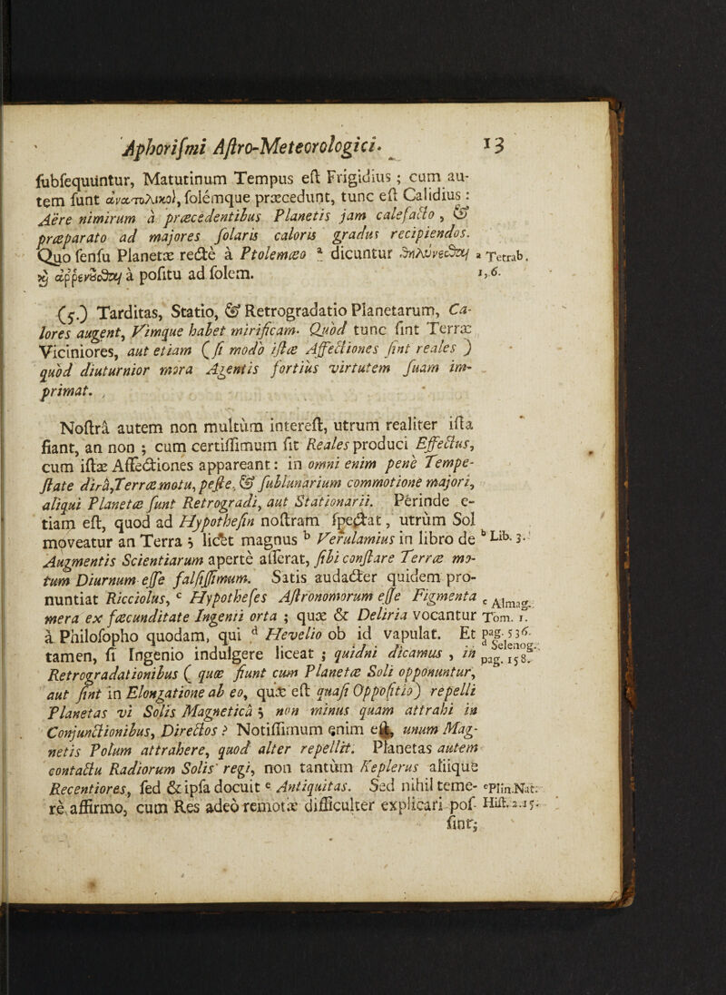 lubfequUntur, Matutinum Tempus efl; Frigidius; cum au¬ tem fuht aVa.TZ)AiKo), folemque priecedunt, tunc eft Calidiusj ^ere nimirum a prceccdentihus Planetis jam cale[alio , & prteparato ad majores folaris caloris gradus recipiendos. Qgofenfu Planetx redle a Ptolemteo * dicuntur »Tetrab. ^ appet-SoSa/a pofitu ad folem. s,.6. (j.) Tarditas, Statio, ® Retrogradatio Planetarum, Ca¬ lores augent^ J^im^ue hahet mirificam. Qjiod tunc iint Terrx Viciniores, aut etiam Qfi modo iftoe Affeltiones fint re ales } quod diuturnior mira Agentis fortius virtutem fuam im¬ primat. , - • Noftra autem non multum intereft, utrum realiter ifia fiant, an non ; cum certiflTimum fit Reales produci Effedus, cum iftae Affectiones appareant: in omni enim pene Tempe- flate diriiflerroemotu, pefle, & fuMunarium commotione majori, aliqui Planetes fiunt Retrogradi, aut Stationarii. Perinde e- tiarn eft, quod ad Hypothefin noftram fpe^atutrum Sol moveatur an Terra j lidbt magnus ^ Verulamius in libro de L*- 3-' Augmentis Scientiarum aperte zScfxt, fihi conflare Terree mo¬ tum Diurnum ejfe falfiffimum. Satis audaifter quidem pro¬ nuntiat Ricciolus, Hypothefes Aflronomorum efle Figmenta , mera ex fiescunditate Ingenti orta ; quse & Deliria vocantur Tbm. 1“ a Philofopho quodam, qui ^ Hevelio ob id vapulat. Et tamen, fi Ingenio indulgere liceat ; quidni dicamus , ih ^gf' ' Retrograda!ionihus Q quoe fiunt cum Planetes Soli opponuntur, ' aut fint \n Elongatione ah eo, epix dUi quafi Oppofitio) repelli Planetas vi Solis Magnetica 5 non minus quam attrahi in Conjuniiionihus, Direilos .> Notiffirnum enim e^ unum Mag¬ netis Potum attrahere, quod alter repellit. Planetas autem contaiiu Radiorum Solis' regi, non tantum Keplerus atiique Recentiores., fed &ipfa docuit« Antiquitas. Sed nihil teme- 'Pim.Nat; riaffirmo, cum Res adeo rembtix difficulter explicari, pof fintj