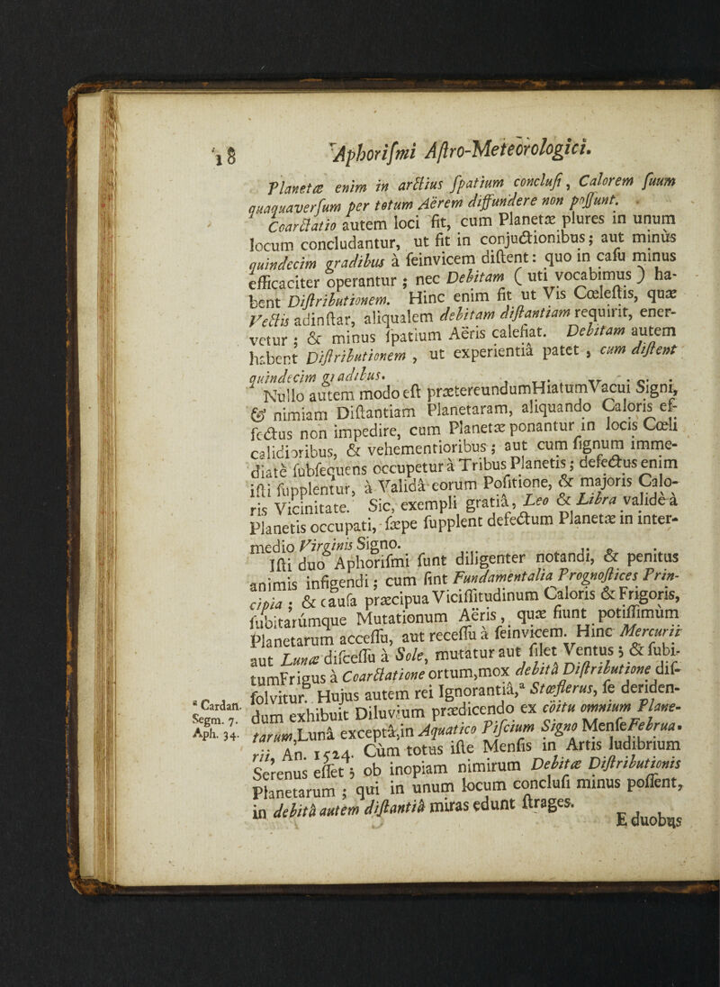 r > * Cardam. Segm. 7. Aph. 34. Aphorifmi Aftro-Meiemlogici. Tlanettt enim in arBius fpatium conclufi, Calorem futm quaquaverfum per totum Aerem diffundere non poffunt. . CcarBatio autem loci fit, cum Planetrc plures in unum locum concludantur, ut fit in conjudlionibus; aut minus quindecim gradihm a feinvicem diftent: quo m pfu miMs kcaciter operantur j nec Dehitam ( uti yowbimus ) ha¬ bent Diflrihutionem. Hinc enim fit ut Vis Cosleftis, qniE VeBis adinftar, aliqualem delitam diflantiam reamiit, ener¬ vetur ; &- minus Ipatium Aeris calefiat. Dehtam autem habent Diflrihutionem , ut experientia patet , cum diflent qidnchcim gradihus» ' . ^ tr ' • c* Nullo autem modoeft pnstereundumHiatumVacui Signi, & nimiam Diftantiam Planetaram, aliquando Caloris e& fedus non impedire, cum Planetiv ponantur an locis Cmli calidioribus, & vehementioribus; aut cum fignum imme¬ diati fubfequens occupetur a Tribus Planetis; defe^usenim ifli fupplentur, a Validi-eorum Pofitione, & majoris Calo¬ ris Vicinitate. Sic, exempli gratia ,ieo & Ltlra valide-a Planetis occupati, • fepe fupplent defedlum Planetae in inter- medio Signo. Ifti duo Aphorifmi funt diligenter notandi, & penitus animis infieendi; cum fint Fundamentalia Prognoflices Prin¬ cipia- &cfura pracipuaViciffitudinum Caloris &Fngoris, 1-ifbita’rumque Mutationum Aeris quiE fiunt potiffimum Planetarum acceffu, aut receffu a feinvicem. Hinc Mercurn aut difcefiu a Sole, mutatur aut filet Ventus s &fubi- tumFrigusaortum,mox Svitur Hujus autem rei Ignoranti^,* Swflerus, fe deriden¬ dum exhibuit Diluvium praedicendo ex cottu omntum Plane- r.r«i«,Luni excepta,in Aquatico Pifcium Signo UcakFelrua. rii An. i<i4. Cum totus ifie Menfis in Artis ludibrium Lrenus e&t; ob inopiam nimirum Deltta Dtflriluttms Planetarum ; qui in unum locum conclufi minus polTent, in delith autem miras edunt ftrages. E duobtis