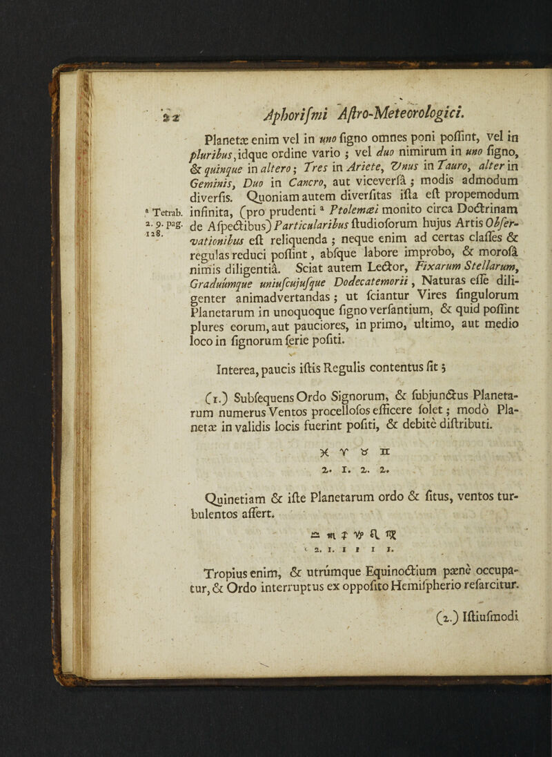 f ' . ' ■ . - , a 3 4phori[mi AJlro-Meteoroiogici. ' Pknetie enim vel in uno figno omnes poni pollint, vel in pluribus ,idciuQ ordine vario j vel duo nimirum in u»o figno, & juiu^uE inulteroj 'Tres mArietSy tJnus in7^»/'<?, ulter'vn Geminis, Duo in Cancro, aut viceverf^; modis admodum diverfis. <^oniam autem diverfitas ifta eft propemodum ,* Tetrab. infinita, (pro prudenti * Ttolemcei monito circa Do^rinam 2.9.pag. (jg Afpe(aibus)i’<irr/Va/<iri^«rftudioforum hujus Artis O/J/er- vaticnilus eft reliquenda ; neque enim ad certas clafles & regulas reduci poflint, abfque labore improbo, & morofi niniis diligenti^. Sciat autem Leiftor, Fixarum Stellarum, Graduum(jue uniufcujufjue Dodecatemorii, Naturas efle dili¬ genter animadvertandas; ut Iciantur Vires fingulorum ’ ' Planetarum in unoquoque figno verlantium, & quid poflint plures eorum, aut pauciores, in primo, ultimo, aut medio loco in fignorum ferie pofiti. V Interea, paucis iftis Regulis contentus fit 5 Cr.) Subfequens Ordo Signorum, & fubjun(ftus Planeta¬ rum numerus Ventos procellofos efficere folet; modo Pla- i nette in validis locis fuerint pofiti, & debite diftributi. 1 ' \ X T b' H 2«* X* 2/« X* ^'' Quinetiam & ifle Planetarum ordo & fitus, ventos tur¬ bulentos affert. ' ‘ ^ yp ^ C 2. I. I I I I. Tropius cnlm^ & utrumque Equinodium paene occupa¬ tur, & Ordo interruptus ex oppofito Hemilpherio refarcitur. (x.) Iftiufmodi f