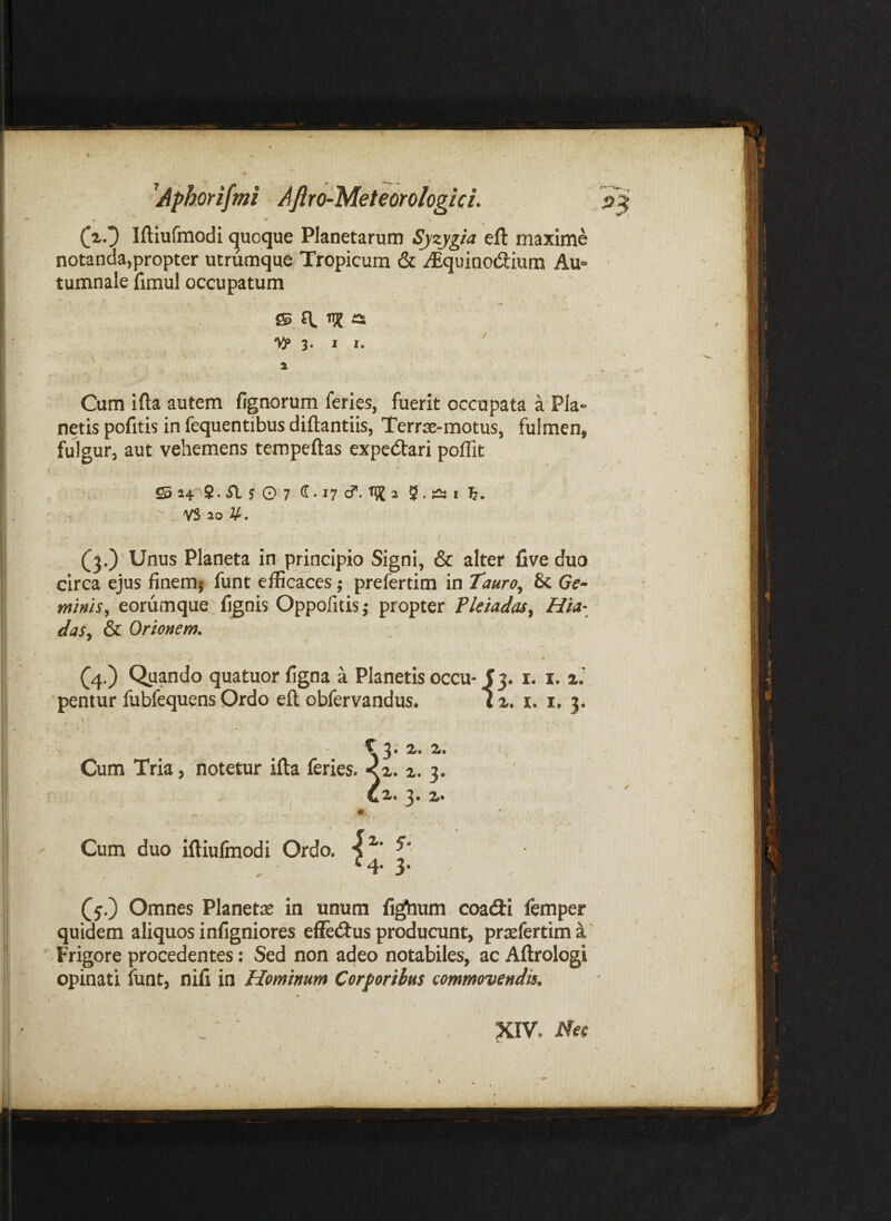 • 'V* ^Aphorifmi AftrchMeteorologici. (xO Iftiufmodi c|uoque Planetarum Syzygia eft maxime notanda,propter utrumque Tropicum & ^quinodium Au» ■ tumnale fimul occupatum ffi fl n? a 'ViP 3. I 1. ^ t ^ > i Cum ifta autem fignorum feries, fuerit occupata a Pia» netis pofitis in fequentibus diftantiis, Terrje-motus, fulmen, fulgur, aut vehemens tempeftas expedari poffit S S4-S• j O 7 ^ • 17 cf. rjj j 5. “ii, T ' YS 20 V. (3.)'Uniis Planeta in principio Signi, & alter live duo circa ejus finemj funt efficaces; prefertim in Tauro^ & Ge¬ minis^ eorumque fignis Oppolitis,- propter PletadaSy Hia- das^ & Orionem. (4.) Quando quatuor ligna a Planetis occu-f 3. i. i. 'pentur fubfequens Ordo ell obfervandus. iz. i. i. 3. \ / C 3 • 2r. 2». - ^ Cum Tria, notetur ifta feries. <z. 2. 3. Qz. 3» z* m Cum duo iftiulmodi Ordo. ^ ^4* 3* Omnes Planete in unum lighum coacfti femper quidem aliquos infigniores efledtus producunt, prsefertima' Frigore procedentes: Sed non adeo notabiles, ac Aftrologi opinati funt, nili in Hominum Corporibus commovendis. m .' ■ XIV.
