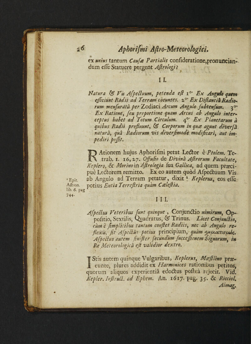 ex uuiui tantum Cau/a Partialit con(lderatione,pronuncian»“ dum cfle Statuere pergent Ajlplogii ^ . . ■ f I L Natura & Nis AfpeBuum^ petenda efl i®* Ex Angtdo quem efficiunt Radii ad Terram coeuntes. x°* Ex DiftAntih Radio^^ rum menfurat^ per Zodiaci Arcum Angulo fuhtenfum^ ' Ex Ratione^ feu proportione quam Arcus ab Angulo inter» ceptus halet ad Totum Circulum. 4®’ Ex Planetarum a quibus Radii profluuntfe* Corporum in qua agunt diverf^, natura^ quh Radiorum vis diverfimodh modificari^ aut im¬ pediri pojjit. Atlonem hujus Aphorifmi petat Ledor h Ptolem. Te- trab. I. 16,27. Offufio de Divini Afirorum Facultatej KeplerQ.^ & Morino m Aftrologia fua Gallica^ ad quem praeci¬ pue Lectorem remitto. Ex eo autem quod Afpe(3:uum Vis «Epir. ab Angulo ad Terram petatur, Ke plerus^ eos efle Albon. potius Entia Terreflria quam. Caleftia. . lib. 6. pag 744- rii. Afpeblus Veteribus funt quinque , Gonjundlio nimirum^ Op- pofitio. Sextilis, Quadratus, & Trinus. Licet Conjunilio^ cum c fimplicihus tantum conflet Radiis^ nec ab Angulo re* flexisr, fit Afpelius potius principium, Afpelhs autem fin/fter fecundum fucceffionem Signorum^ in Re Meteorologica efl validior dextro. f ^ Stis autem quinque Vulgaribus, KepleruSy Mafllino prse* 1 eunte, Harmonices rationibus petitos, quorum aliquos experientia edodlus poftea rejecit. Vid. Kepler. hflruli. ad Epkem. An. i6i7» 35* & Ricciol^