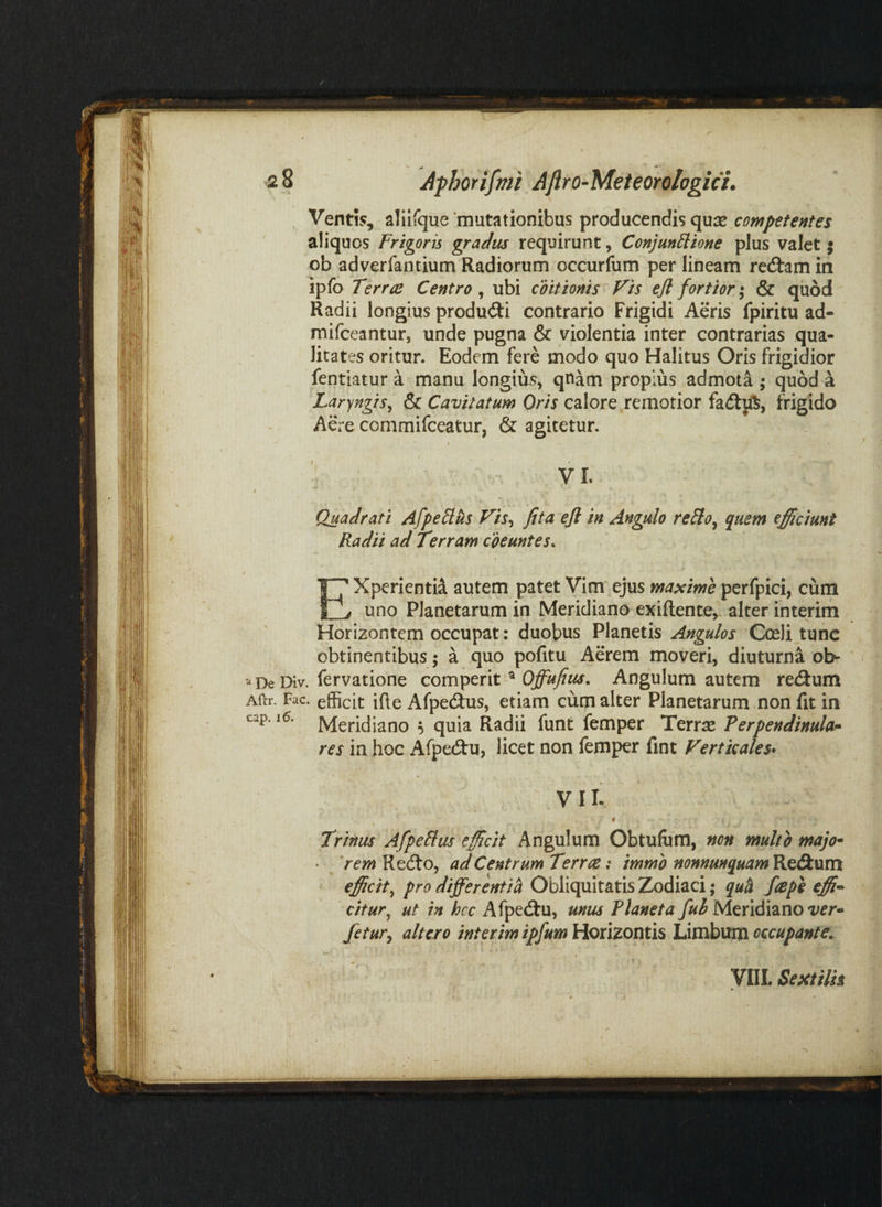 , Ventis, aliifque 'mutationibus producendis qure competentes aliquos Frigoris gradus requirunt, Conjunctione plus valet; ob adverfantium Radiorum occurfum per lineam reitamin ipfo Terrae Centro , ubi coitionis Fis efl fortior ,• & quod Radii longius produd:i contrario Frigidi Aeris fpiritu ad- mifeeantur, unde pugna & violentia inter contrarias qua¬ litates oritur. Eodem fere modo quo Halitus Oris frigidior fentiatur a manu longius, qnam propius admota ^ quod a Laryngis^ & Cavitatum Oris calore remotior fa(5lift, frigido Aere commifeeatur, & agitetur. VI. Quadrati AfpeClus Fis^ fita eji in Angulo reCio^ quem efficiunt Radii ad Terram coeuntes^ XperientiA autem patet Vim ejus maxime pcrfpici, cum uno Planetarum in Meridiano exiftente, alter interim Horizontem occupat: duobus Planetis Angulos Cceli^tunc obtinentibus; a quo pofitu Aerem moveri, diuturna ob- ‘‘De Div. fervatione com^tnv^ Offufius, Angulum autem redlum Aftr. Fac. efficit ifte Afpe(9:us, etiam cum alter Planetarum non fit in Meridiano ^ quia Radii funt femper Terras Perpendinula^ res in hoc Afpedtu, licet non femper fint Ferticales* VII. f k Trinus AfpeCfus efficit Angulum Obtulum, non multo majo* 'rem Reifo, ad Centrum Terree: immb nonnunquam Re<9:um efficity pro differenti^ Obliquitatis Zodiaci; quh ftepe tffi^ citur^ ut in hcc Afpedu, unus Planeta fuh ver^ fetuKy altero interim ipfum Horizontis Limbum occupante^ VIII. Sextilis