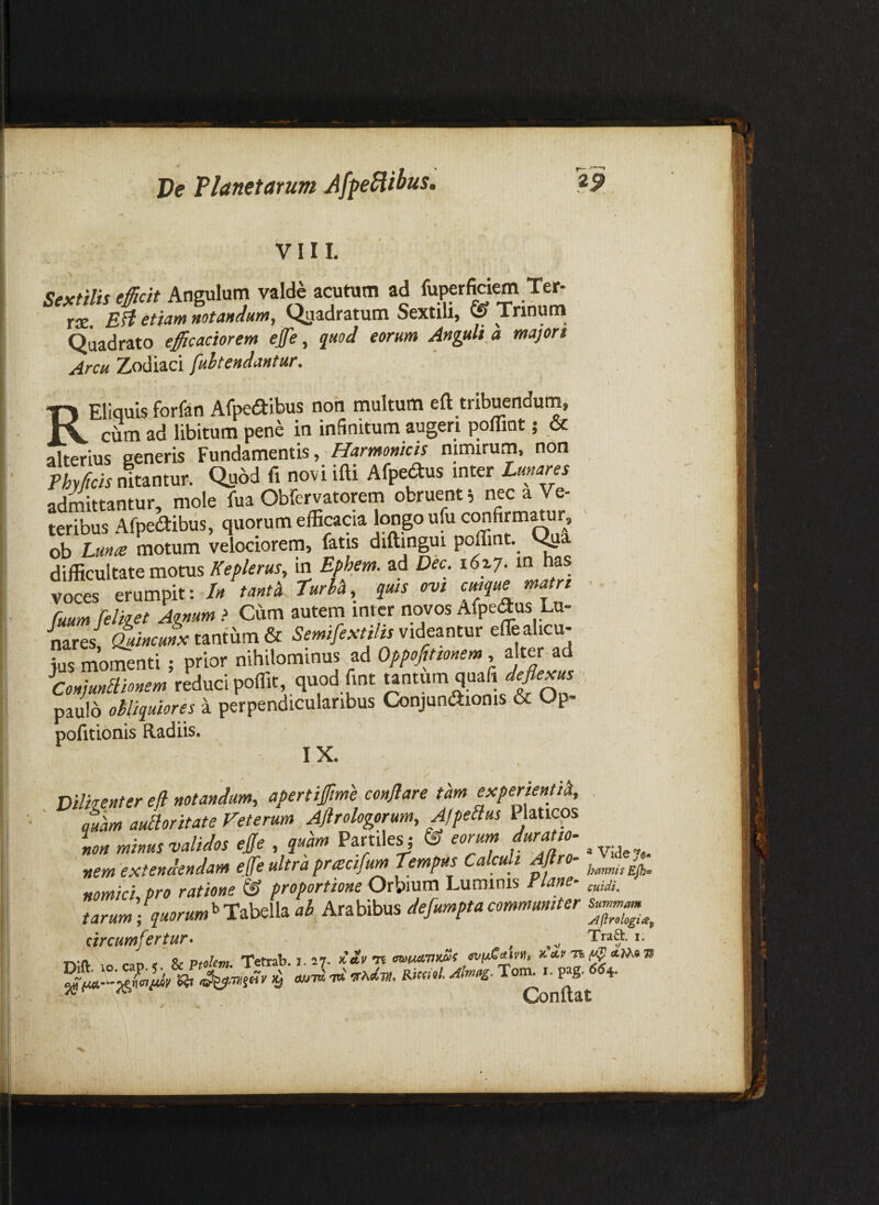 r- VIII. Sextilis efficit Angulum valde acutum ad fuperfidem Te^ rse EH etiam notandum. Quadratum Sextili, ^ Trinum Quadrato efficaciorem efe, quod eorum Anguli a majon Arcu Zrodiaci fuhtendantur, i RElIquls forfan Afpedibus non multum eft tribuendum, cum ad libitum pene in infinitum augeri pofliot 5 & alterius eeneris Fundamentis, nimirum, non Phy ficis nitantur-. Qii6d fi novi ifti Alpedus inter Lunares admittantur, mole fua Obfervatorem obruent; nec a Ve¬ teribus Afpedibiis, quorum efficacia longo ufu confirm^ur ob Lunte motum velociorem, fatis diftingui poffint. ^ difficultate motus Keplerus, in Efihem. ad Dec. 162.7. m has voces erumpit: /« tanta Turia, quis ovi c^ue matri ■ Cuumfeliget Agnum > Cum autem inter novos Afpedus Lu¬ nares, &ucuL tantum & Semifextilis videantur effealicu- te momenti; prior nihilontinus ad , alter^d tednci pomt quod fmt tantum quafi^aj paulo obliquiores a perpendicularibus Conjundionis & Op- pofitionis Radiis. IX. Dilkenter efi notandum, apertiffime conflare tam experienti^, amm aufloritate Veterum Aftrologorum, A/peflus Platicps Ion minus validos efle , quam Partiles j & eorurn duratto. ^ nem extendendam efe ultra practfum Tempus Calculi Aflro- nomici pro ratione & proportione Orbium Luminis Flane- tarum ; quorum^TlMs^ ab Arabibus defumptacommuniter circumfertur. - , ,v '• nlft 10 cao < SiPtolm. Temb. 1.17- >laV7i miMVxSs x.af n ^ _ Conuat