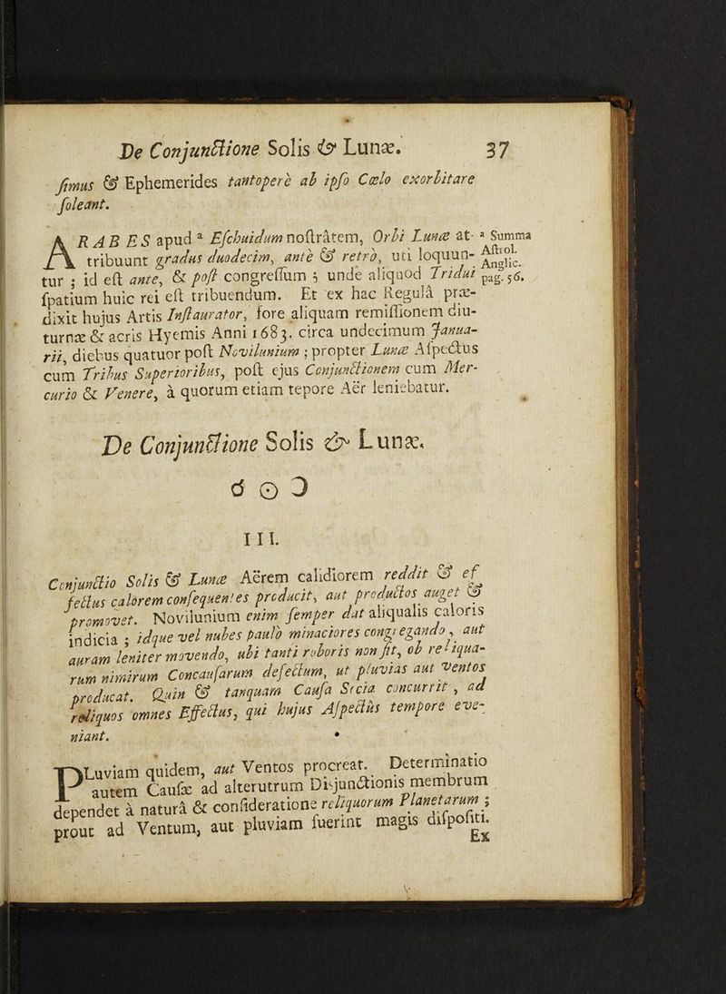 Jimas & Ephemerides tantopere ah ipfi Ccelo exorbitare foleant, ARAB es apud ^ £/c:/^W/^wnoftratem, Or^i Lmac at-» Summa tribuunt ^ctcidiis cluodcctyyiy untc ^ vctTO^ uti lociuuii** tur ; id eft ante, & poft congreflum 5 unde aliquod Tridui pag-s^. fpatium huic rei eil tribuendum. Et 'ex hac Reguli prx- dixit hujus Artis Inflaurator, fore aliquam remiffionem diu- turnte & acris Hyemis Anni 1683. circa undecimum Janua¬ rii, diebus quatuor poft Noviluniurn ; propter Lunat Alpedus cum Trihus Supenorihus, poft ejus CcnjunSionem cum Mer- , curio & Venere, a quorum etiam tepore Aer leniebatur. T)e Conjundione Solis Lun?^, c5 O 3 I n. Conjunaio Solis & Lunre Aerern calidiorem reddit ^ ef feBus calorem confequen! es producit, aut prodmos auget promovet. Novilunium enim femper dat aliqualis caloris indicia • idque vel nuhes paulo minaciores congregando, aut auramleniter movendo, alitanti rohoris non fit, oh reliqua¬ rum nimirum Concaufarum defeBum, at pluvias aut ventos oroducat Quin & tanqaam Caufa Stcia. concurrit , ad i Jquos 'omnes EffeBus, qui hujus AjpeBus tempore eve- nlant. , • PLuviam quidem, aut Ventos procreat. Determinatio dependet ^ natura & conlideratione prout ad Ventum, aut pluviam fuerint magis difpofuu