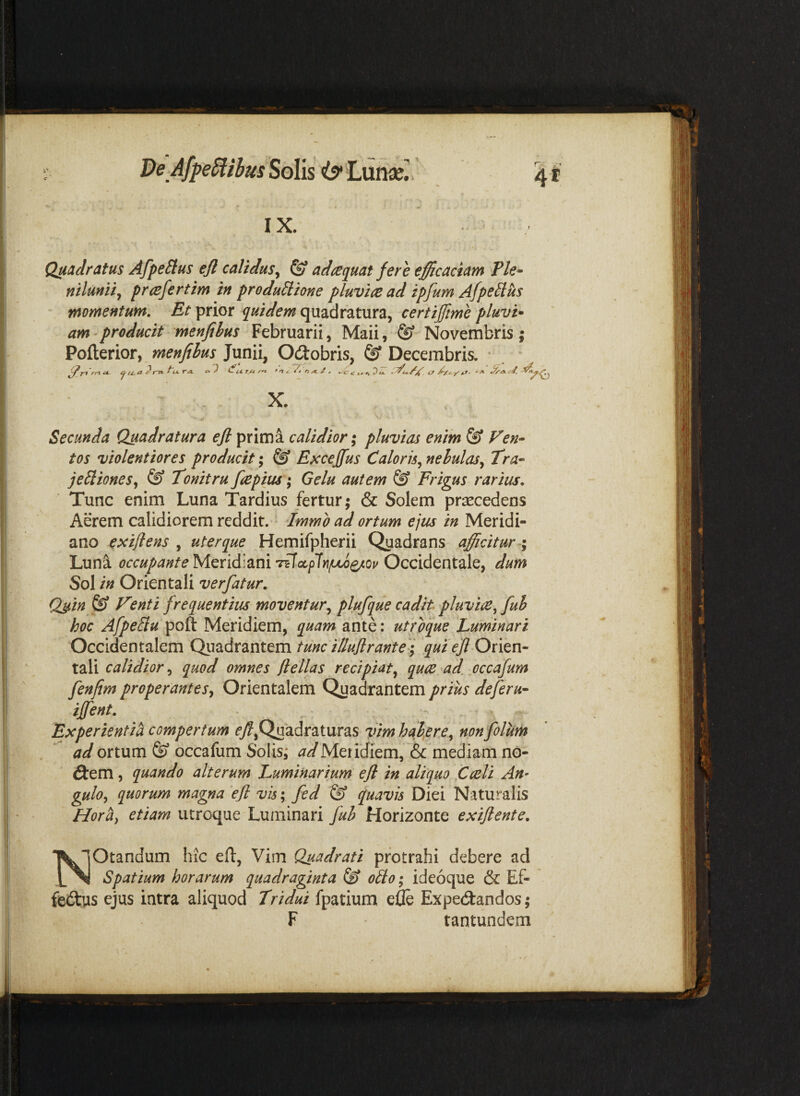 De AfpeSlibusSoX\s IX. Quadratus AfpeSlus efl calidus^ & adaquat fere efficaciam Ple» mluniij prcefertim in productione pluvia ad ipfum AfpeCtus momentum. Et prior quidem quadratura, certifftme pluvi* am - producit menfibus Februarii, Maii, ® Novembris ; Secunda Quadratura efl prima calidior ^ pluvias enim & Ven» tos violentiores producit; Excejfus Caloris^ nebulas^ Tra» jeCiiones^ & Tonitru fle pius ^ Gelu autem & Frigus rarius. Tunc enim Luna Tardius fertur; & Solem praecedens Aerem calidiorem reddit. Tmmo ad ortum ejus in Meridi¬ ano exiflens , uterque Hemifpherii Quadrans afficitur Luna occupante Tz\(x.pln(Juo^ov OccidQnidlQy dum Sol in Orientali verfatur. Qsin & Venti frequentius moventur^ plufque cadit pluvia^ fuh hoc AfpeClu poft Meridiem, quam ante: utroque Luminari Occidentalem Qm,Axzx\ttm tunc tlluflrante'j qui efl Ontn» tali calidior, quod omnes flellas recipiat^ qua ad. occafum fenfim properantes^ Orientalem Quadrantem prius deferu- iflent. Experienti^ compertum ^7?,Quadraturas ffim habere^ nonfolum ad ortum & occafum Solis; Meridiem, & mediam no¬ dem , quando alterum Luminarium efl in aliquo Cali An- guloy quorum magna efl vis; fed & quavis Diei Naturalis Horti^ etiam utroque Luminari fuh Horizonte exiflente. NOtandum hrc efl, Vim Quadrati protrahi debere ad Spatium horarum quadraginta oClo; ideoque & Ef- fedus ejus intra aliquod Tridui fpatium e& Expedandos; F tantundem