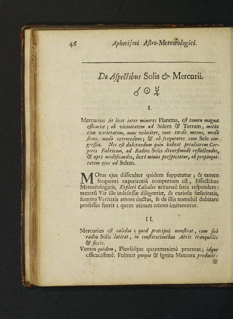 De AfpeUihm Solis Mercurii. I. Mercurius fit licet inter minores Planetas, eft tamen efficaci {E ; oh 'vicinitatem <td Solem ^ Terram, motus ejus varietatem^ nunc velociter^ tunc tarde means^ modo ftcws^ modo retrocedens; & oh frequentes cum Sole con^ grefiiis. Nec ejl dubitandum quin habeat peculiarem Cor^ poris Fabricam^ ad Radios Solis diverfimode refleiiendos^ ® apte modificandos^ licet minus perJpiciatur^ obpropinqui¬ tatem ejus ad Solem. MOtus ejus difficulter quidem fupputatur ; & tamen frequenti experientia compertum eft, Effectibus Meteorologicis, Kepleri Calculos accurate fatis refpondere: tametfi Vir ille indefeffie diligentiae, & curiofe felicitatis, fummo Veritatis amore duClus, fe de illis nonnihil dubitare profeffus fuerit 3 quem utinam omnes imitarentur. II. ’ Mercurius eji calidus 5 quod prctcipue monflrat, eum fuh radiis Solis. latitat, in conflitutionihus Aeris tranquillis ficcis, Ventos quidem ^ Pluviafque quammaxime procreat; idque efficaciffime. Fulmen quoque ^ Ignita Meteora producit: