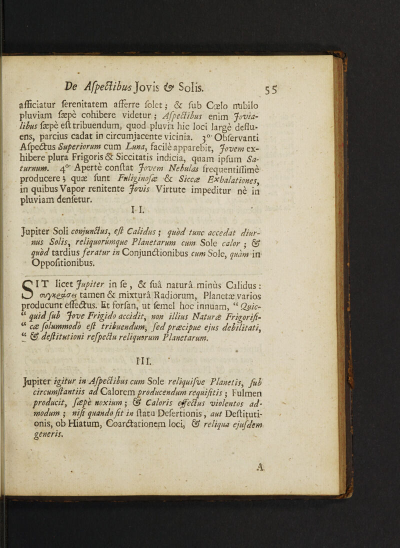 afScIatur ferenitatem afferre folet- & fub Ccelo nubilo pluviam fepe cohibere videtur ; AfpeBibus enim fepe eft tribuendum, quod pluvia hic loci large deflu¬ ens, parcius cadat in circumjacente vicinia. 30' Obfervanti Afpedlus Superiorum cum Luna, facile apparebit, Jovem ex- hibere plura Frigoris 6c Siccitatis indicia, quam ipfum Sa¬ turnum. 4°’ Aperte conflat Jovem Nebulas frequentiffime . producere 5 quae funt Fuliginofa: ■& Siccre Exhalationes, in quibus Vapor renitente Jovis Virtute impeditur ne in pluviam denfetur. II. Jupiter Soli conjunctus^ efi Calidus; quod tunc accedat diur¬ nus Solis^ reliqmrurnque Planetarum cum Sole calor ; & quod tZTcdius feratur in Conjundiomhus cum Sole, quam in Oppofitionibus. SIT licet Jupiter in fe , & fua natura-minus Calidus: cuyKeda-ei tamen & mixtura Radiorum, Planetas varios producunt effedus. Et forfan,' ut femel hoc innuam, ‘‘ Quic- “ quid fuh Jove Frigido accidit, non illius Natur ce Frigor ifi- ‘‘ cce folummodh efl tribuendum, fed prcecipue ejus dehilitati, [[ deftitutioni refpeClu reliquorum Planetarum, IIL ‘ Yxpitei igitur in 'AfpeCiilus cum Sole reliquifve Planetis, fuh circumflantiis ad Calorem producendum requifitis; Fulmen producit, fcepe noxium; CS Caloris effeCius violentos ad¬ modum ,* nifi quando fit in ftata Defertionisaut Deftituti- onis, ob Hiatum, Coarcilationcm loci, ® reliqua ejufdem- generis.