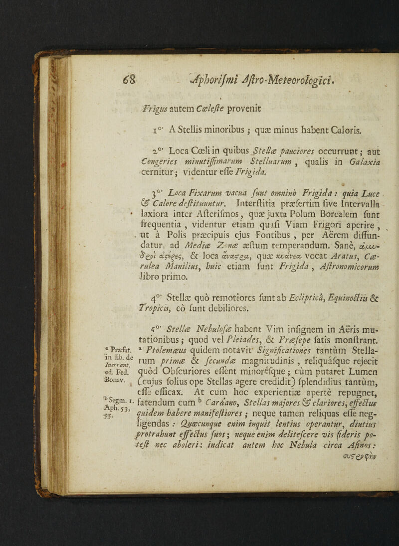 * Frigm autem C(sleft€ provenit 1^’ A Stellis minoribus I quis minus habent Caloris. X®* LocaCceliin quibus Stellae pauciores occurrunt; aut Congeries minutijjimarum Stelluarum , qualis in Galaxia cernitur; videntur elle Frigida. <# 3®* Loca Fixarum vacua funt omnino Frigida : quia Luce & Calore defiituuntur, Interftitia prsefertim five Intervalla * laxiora inter Aflerifmos, qiire juxta Polum Borealem funt frequentia , videntur etiam quafi Viam Frigori aperire , . ut a Polis prcccipuis ejus Fontibus , per Aerem diffun- datur, ad Mediae Z'onae seftum temperandum. Sane, djuv- & loca qu2e jwccvecc vocat Aratus^ CaS’ rulea Manilius^ huic etiam funt Frigida , Ajlronomicorum Jibro primo. 4^’ Stellae quo remotiores Ecliptica^ Eguino^iis ^ Tropicis^ eo funt debiliores. ® Praefat. in Jib. de Inerrant. ed. Fed. Bonav. Stellae Nehulofae habent Vim infignem in Aeris mu¬ tationibus ; quod vel Pleiades^ & Praefepe fatis monftrant. ^ Ptolemaeus quidem notavit* Significationes tantum Stella¬ rum primae & fecundae magnitudinis , reliquafque rejecit quod Obfcuriores eflent minorefque; cum putaret Lumen fcujus foliusope Stellas agere credidit) fplendidius tantum, efle e(Bcax. At cum hoc experientias aperte repugner, Segm. I. fatendum cum ^ Cardano^ Stellas majores clariores^ efferus 15. quidem hahere manifefiiores • neque tamen reliquas elle neg- ligendas .* Qscecunque enim inquit lentius operanturdiutius protrahunt efferus fuos; neque enim delitefcere vis (ideris po- ^ejl nec aholerii indicat autem hoc Nebula circa Afinos: ' . ' (rjS'0>(phy