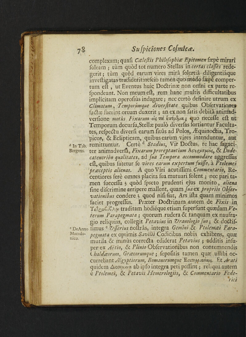 • complexam; quafi Cceleflis Philofophiie Epitomen fepe mirari foleam ; tum quod tot numero Stellas incertas'claJfes^rcdG- gerit; tum quod earum vires miri folertia diligentiaque inveftigatas tradideritinefcio tamen quo^modp fsepe comper¬ tum eft , ut Eventus huic. Dodrinse non omni ex parte re- fpondeant. Non meum eft, rem hanc multis difficultatibus implicitam operofius indagare; nec certo definire utrum ex Climatum, 'Temporumciue diverfitate quibus Obfervationes fadre fuerint ortum duxerit 5 an ex non fatis debita animad- . verfione motus Fixarum to ; quo neceflfe eft ut' Temporum decurfu,Stellas paulo diverfas fortiantur Faculta¬ tes, refpedu diverfi earum fitus ad Polos, -^quinodia, Tro¬ picos, & Eclipticam, quibus earum vires intenduntur, aut d In remittuntur. Certe ^ Stadius^ Vir Dodus, re hac fagaci- Bergens. ter animadverla. Fixarum proreptantium & Dode- catenoribn qualitates^ ad fua Tempora accommodare aggreflus eft, quibus fatetur fe vires earum expertum fuiffe^ a Ptolemei praeceptis alienas. A quo Viri acutiffimi Commentario^ Re- centiores fere omnes placita fua mutuari folent ,* nec pari ta¬ men fucceflii 5 quod fpr-eto prudenti ejus monito, aliena fine difcrimine arripere mallent, quam Juatr. propriis Ohfer^ vationihus condere 5 quod nififiat, Ars.ifta quam minimos faciet progreflus. Praeter Dodrinam autem de Fixis in traditam hodieque etiam fuperfunt quaedam Fe* . terum Parapegmata ; quorum rudera &tanquam ex naufra¬ gio reliquias, collegit Petavius in Vranologio fuo; & dodif- ^DeMno fiiTius ^ ZJfferius noihis^ integra Gemini & Ptolemaei Para* Macedo- ex optimis Codicibus nobis exhibens, quae mutila & minus correda ediderat Petavius ; additis infu- per ex Obfervationibus non contemnendis Chaldaeorum^ Graecorumque; fepofitis tamen qu^ ullibi oc- CmxthtkntAEgyptiorum^Romanorumque^^aimfActTioLii^ EtAf^ati quidem Aio(n:ixSct ab ipfo integra peti poflint; rehqua autem e Ptolemei, & Petavil Hemerologiis, & Commentario Fede* rici