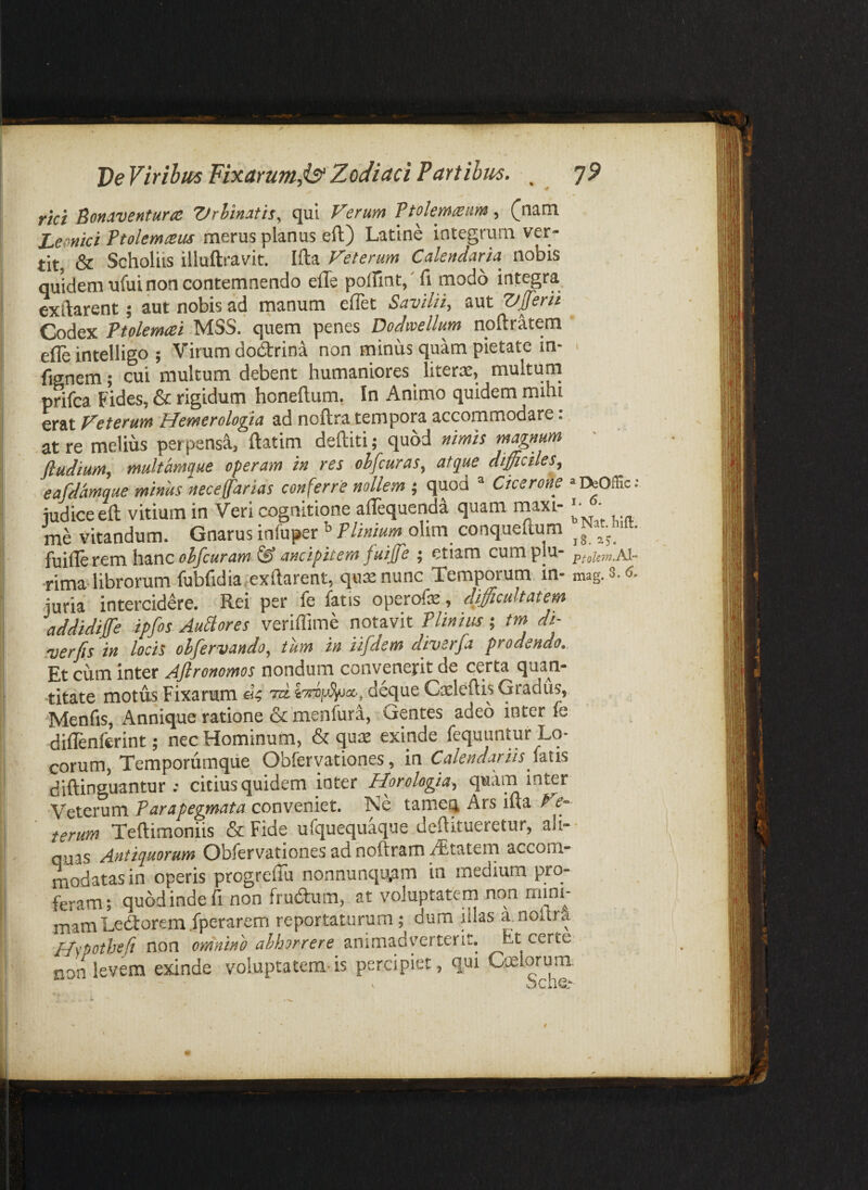 DeViribiis Fixarunt,is^ Zodiaci PdTtibus. _ ']9 rici Bonaventurce Vrhinatis, qui Verum Ftolemreum, ([nam Lernici ftolemtsus merus planus eft) Latine integrum ver¬ tit, & Scholiis illuftravit. Ifta Veterum Calendaria nobis quidem ufuinon contemnendo eile polfmt,' fi modo integra exftarent; aut nobis ad rnanum ellet SavilH, aut T/fferii Codex Ptolemtei MSS. quem penes Dodivellum noftratem  efle intelligo ; Virum dodlrina non minus quam pietate in- > fignem; cui multum debent humaniores liters, multum prifca Fides, & rigidum honeftum. In Animo quidem mihi erat Veterum Hemerologta ad noftra tempora accommodare: at re melius perpensS., ftatim deftiti; quod nimis magnum ftudium, multamque operam in res ohfcuras, atque difficiles, eafdamque minus neceffarias conferre nollem ; quod ® Cicerone “IfcOffic; iudiceeft vitium in Veri cognitione alTequendi quam maxi- • me vitandum. Gnarus infuper ^ TUnium olim conqueftum ^ ^ fuifie rem hanc fuijfe ; etiam cumplu- ptolsin.AX- rima librorum fubfidia exftarent, qusenunc Temporum in- mag.8.6. juria intercidere. Rei per fe fatis operofe, difficultatem addidijfe ipfos Ausiores veriffime notavit Plinius; tm di- rverfis in locis ohfervando, tum in iifdem diverfa prodendo. Et cum inter Aflronomos nondum convenerit de certa qua^n- titate motus Fixarum rd. deque Csleftis Gradus, Menfis, Annique ratione & menfura. Gentes adeo mter fe diflenferint; nec Hominum, & quae exinde fequuntur Lo¬ corum, Temporumque Obferyationes, in Calendariis hws diftinguantur ; citius quidem inter Horologia, quam inter Veterum conveniet. Ne tameq Ars ifta terum Teftimoniis & Fide ufquequaque dcftitueretur, ali-- quas Antiquorum Obfervationes ad noftram i^tatem accom¬ modatas in operis progrefiu nonnunqu^im in medium pro¬ feram; quod inde fi non frudum, at voluptatem non mini¬ mam Ledtorem .fperarem reportaturum; dum illas a.noftra Hspothefi non omnino abhorrere animadverterit. Et certe- non levem exinde voluptatem-is percipiet, qui Coelorum: - ‘'che,-