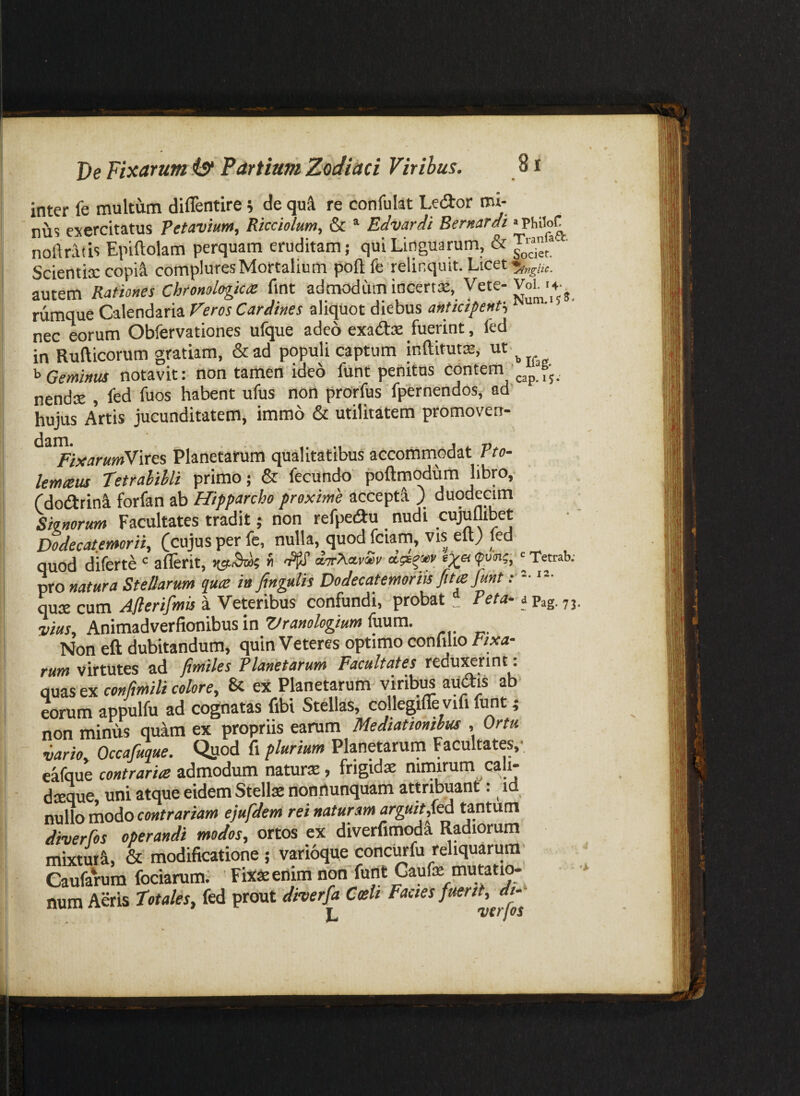 inter fe multum diffentire h de quft re confulat Ledor mi¬ nus exercitatus Petavium, Rkciolum, & * Edvardi Bernardi 'PhiloC noftratis Epiftolam perquam eruditam; qui Linguarum, & Scientix copi^ complures Mortalium poflfe relinquit. Licet autem Rationes Chromlopctz fint admodum incertx, Vete-Voh •4- rumque Calendaria Veros Cardines aliquot diebus anticipent^ ^ nec eorum Obfervationes ufque adeo exatStx fuerint, fed in Rufticorum gratiam, &ad populi captum inftitutx, ut. Geminus notavit: non tamen ideo funt penitus contem^'^^pJ>j nendx , fed fuos habent ufus non prorfus fpernendos, ad hujus Artis jucunditatem, immo & utilitatem promoven- ^^^ixarumVvces Planetarum qualitatibus accommodat Pto- lemteus Tetrahihli primo; & fecundo poftmodum libro, Cdodlrini forfan ab Hipparcho proxime accepti ) duodecim Siinortm Facultates tradit; non refpeifiu nudi cujuflibet Dodecatemorii, (cujus per fe, nulla, quod fciarn, vis eft) fed quod diferte aflerit, dorXa.vS,v ' Tetrab; pro natura Stellarum quce i» finguUs Dodecatemoriis fita funt ”• qux cum .(4j?er/y5Ma a Veteribus confundi, probat _ apag. yj vius, Animadverfionibus in Vranologtum fuum. Non eft dubitandum, quin Veteres optimo confilio Fixa¬ rum virtutes ad Jimiles Planetarum Facultates reduxerint. qMzsenconfmilicolore, & ei Planetaruiri-viribus au^is ab eorum appulfu ad cognatas fibi Stellas, collegifle vifi funt ; non minus quam ex propriis earum Mediationibus , Ortu vario, Occafuque. Qjiod fi plurium Planetarum Facultates,- eafque contrarice admodum naturx, frigidx nimirum cali- dxque uni atque eidem Stellae nonrtunquam attr^uant: id nullo modo contrariam ejufdem rei naturam arguit,Ka tantum diverfos operandi modos, ortos ex diverfimod^ Radiorum mixturi, & modificatione ; varioque concurfu reliquarum' Caufarum fociarum; • Fiiee enim non furit Gaufe mutatw^ num Aeris totales, fed prout diverfa Coeli Factes