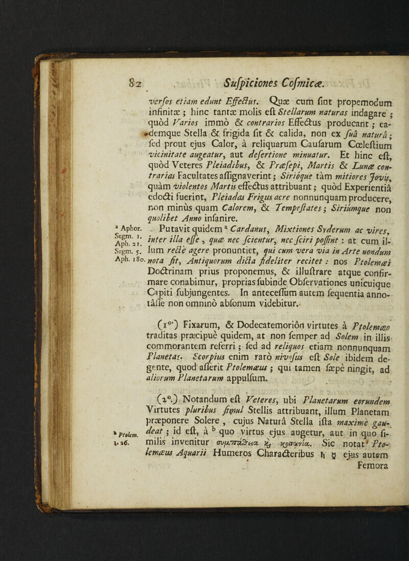 « verfos etiam edunt EffeSlus. Quje cum fint propemodum infinitae ; hinc tantae molis eft Stellarum naturas indagare'; quod Varios immo & contrarios EffecSlus producant; ea- iKicmque Stella & frigida fit & calida, non ex fua natura fed prout ejus Calor, a reliquarum Caufarum Cceleftium Vicinitate augeatur^ aut defertione minuatur. Et hinc eft, quod Veteres Pleiadibus^ & Prcefepi^ Martis & Lunae con¬ trarias Facultates aflignaverint ,* Sirio^ue tam mitiores Jovi^^ quam violentos Martis eftedtus attribuant; quod Experientia edocfti fuerint, Pleiadas Frigus nonnunquam producere, non minus quam Calorem^ & Tempeftates; Siriumque non quolibet Anno infanire. . Putavit quidem^ Mixtiones Syderum ac vireSy inter illa ejfe , quce nec fcientur^ nec fciri pojfint: at cum il- Segm. 5. Jum re^le agere pronuntiet, qui cum vera via in Arte nondum Aph. 180. fif^ Antiquorum dibla fideliter recitet: nos Ptolemcei Dodtrinam prius proponemus, & illuftrare atque confir¬ mare conabimur, propriasfubiode Obfervationes unicuique Capiti fubjungentes. In anteceftum autem fequentia anno- talle non omnino abfonum videbitur. * Aphor. Apli. 21. Fixarum, & Dodecatemorion virtutes a Ptolemc^o traditas praecipue quidem, at non femper ad Sokm in illis* commorantem referri; fed ad reliquos etiam nonnunquam Planetas* Scorpius enim raro nivofus eft Sole ibidem de¬ gente, quod afferit Ptolemaeus ; qui tamen fepe ningit, ad aliorum Planetarum appulfum. f ^ (2®0 Notandum eft Veteres, ubi Planetarum eorundem Virtutes plurihus Stellis attribuant, illum Planctam praeponere Solere , cujus Natura Stella ifta maxime gau- *pt,Um. ’ aquo virtus ejus augetur, aut in quo fi- milis invenitur mifXTr^ua, i(^ivcev!cc. Sic notat' Pto- lemxas Aquarii Humeros Charaderibus h g ej[as autem • Femora •IN