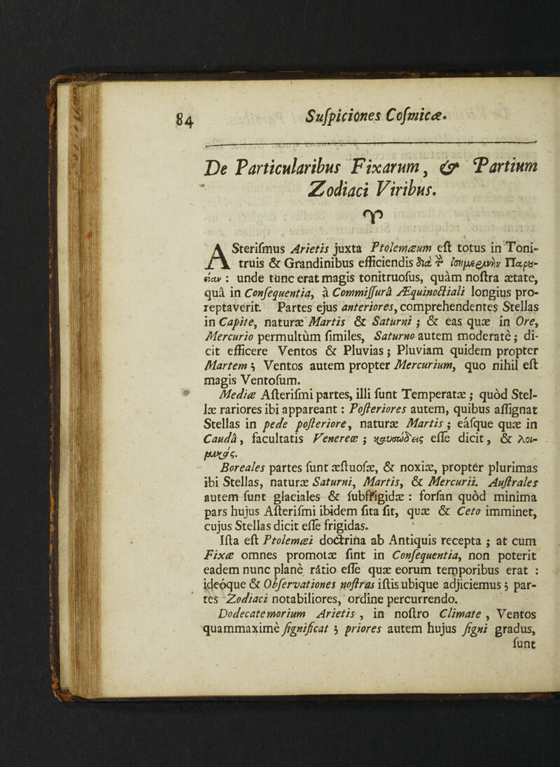 De Particularibus Fixarum j ^ Fartium Zodiaci Viribus, ASterifmus Arietis juxta Pto.kmmm eft totus in Toni- truis & Grandinibus efficiendis hd r imix/c^vh ITapa- moMi unde tunc erat magis tonitruofus, quam noftra setatc, qua in Confequentia^ a Commijfurh JEq^uinoiiiali longius pro- reptaverit. Partes ejus anteriorescomprehendentes Stellas in Capite^ Martis & Saturni; & eas quae in Ore^ Mercurio permultum limiles, Saturno autem moderate; di¬ cit efficere Ventos & Pluvias; Pluviam quidem propter Martem s Ventos autem propter Mercurium^ quo nihil eft magis Ventofum. Mediae Afterifmi partes, illi funt Temperatae; quod Stel¬ las rariores ibi appareant: Pofleriores autem, quibus affignat Stellas in pede pofteriore, naturae Martis; eafque qure in Caudh, facultatis Venereoe ; efle dicit, & Ao(- - Boreales partes funt aeftuofae, & noxiae, propter plurimas ibi Stellas, naturas Saturni,^ Martis,^ & Mercurii. Auflrales autem funt glaciales & fubffigidae : forfan quod minima pars hujus Afterifmi ibidem fita fit, quas & Ceto imminet, cujus Stellas dicit efle frigidas. Ifta eft Ptolemaei doClrina ab Antiquis recepta ; at cum Fi^cce omnes promotas fint in Con/equentia^ non poterit eadem nunc plane rdtio efle quas eorum terpporibus erat : Idepque & Ohfervationes noflras iftis ubique adjiciemus 5 par¬ tes Zodiaci notabiliores, ordine percurrendo. Dodecatemorium Arietis , in noftro Climate , Ventos quammaxime Jignificat $ priores autem hujus figni gradus, funt