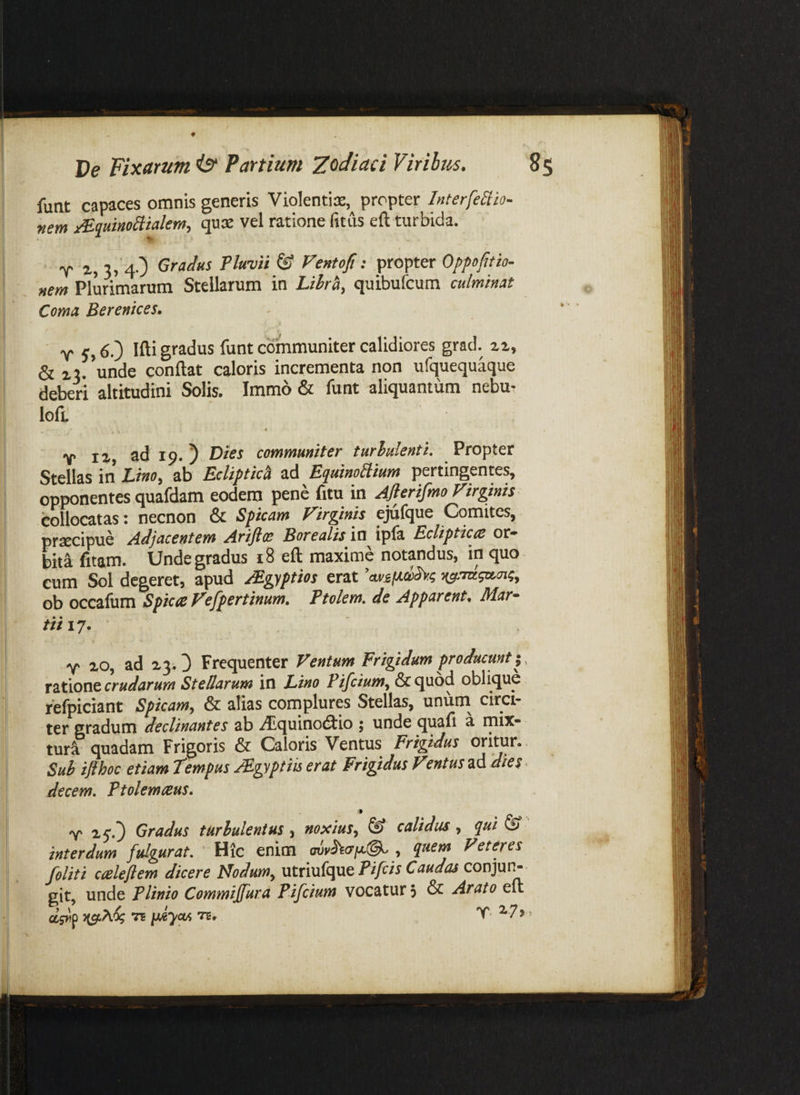 funt capaces omnis generis Violentije, propter Interfectio- nem ^quinoSlialem^ quae vel ratione fitus eft turbida. T 2'> 3» 4O Gradus Pluvii & FentoF: propter Oppofitio- nem Plurimarum Stellarum in Lihr^, quibufcum culminat Coma Berenices» ■ y 6.) ifti gradus funt communiter calidiores grad. 21, & z2. unde conflat caloris incrementa non ufquequaque deberi altitudini Solis. Immo & funt aliquantum nebu* lofi. 4 Y 12 ad 19. 5 Hies communiter turlulenti. Propter Stellas in hino^ ab Ecliptici EquinoClium pertingente^ opponentes quafdam eodem pene fitu in Ajlerifmo Firgmis collocatas: necnon & Spicam Firginis ejiifque Comites, praecipue Adjacentem Ariftce Borealis ia i^fs, Ecliptices or¬ biti fitam. Unde gradus 18 efl maxime notandus, in quo cum Sol degeret, apud Mgyptios erat cui£(Ad>Sv.(; ob occafum Spica Fefpertinum, Ptolem. de Apparent. Mar¬ iti 17. Y 20, ad 23.3 Frequenter Ventum Frigidum producunt;, ratione crudarum Stellarum in Lino Pifcium^ & quod oblique fefpiciant Spicam^ & alias complures Stellas, unum^ circi¬ ter gradum declinantes ab ./Cquinodiio ; unde quafi a mix¬ turi quadam Frigoris & Caloris Ventus Frigidus oritur. . Suh ifthoc etiam Tempus JEgyptm erat Frigidus Ventus ad dies. decem, Ftolemceus» Y 25'.3 Gradus turbulentus ^ noxius,^ & calidus, qui ^ interdum fulgurat. Hic enim Veteres felit i cteleflem dicere Nodum^ utriufque Fi/r/r conjui> git, unde Plinio Commiffura Pifcium vocatur 3 & Arato eft