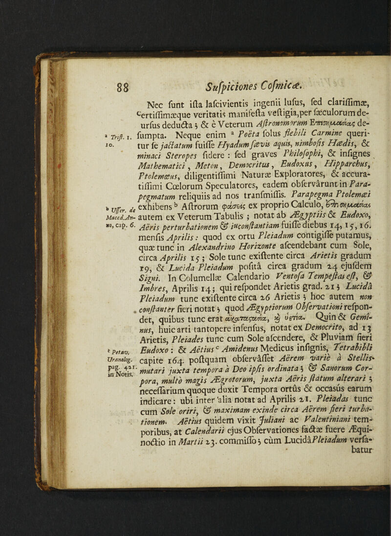 » Trijf. I. IO. ^ Ufer. de Maced.An- KOf cap. 6. ^ Petmj. Uramlog. pag. 411 in Notis. Nec funt ifta lafcivientis ingenii lufus, fed clariffimse, «-'ertiffimieque veritatis manifefta vcftigia,per foculorum de- urfus deduda; & e Veterum Aflrommorum 'EnnmfAMmcti de- fumpta. Neque enim ^ Poeta folus flebili Carmine queri¬ tur fc fuifle Hyadum flevis aguh^ nimhofis Hredis^ & minaci Steropes fidere : fed graves Philofophi, & infignes Mathematici, Meton, Democritus, Eudoxus, Hipparchus^ Ptolemceus, diligentiffimi Naturse Exploratores, & accura- tilTimi Ccelorum Speculatores, eadem obfervarunt in Para¬ pegmatum reliquiis ad nos tranfmiflis. Parapegma Ptolemcsi exhibens^ Aftrorum (pcca&ti ex proprio Calculo, ^^tonfsxxmaA autem ex Veterum Tabulis ; notat ab ^gyptiis &. Eudoso, Aeris perturbationem^ iuconflantiam^\x\^&d\ct\ass iq, 1^,16, menfis Aprilis • quod ex ortu Pleiadum contigifle putamus, . qux tunc in Alexandrino Horizonte afcendebant cum Sole, circa Aprilis 15 ; Sole tunc exiftente circa Arietis gradum rp, & Lucida Pleiadum pofita circa gradum 24 ejufdem Signi, In Columelfo Calendario Ventofa Tempeftasefl, ^ Imbres,, Aprilis 14; qui refpondet Arietis grad. 21 i LucM Pleiadum tunc exiftente circa 26 Arietis i hoc autem non conflant er fieri notat i quod Mgyptiorurn Obfervationi refpon- det, quibus tunc erat ^ ornet,. Quin & Gemi¬ nus, huic arti tantopere infenfus, notat ex Democrito, ad 13 Arietis, Pleiades tunc cum Sole afeendere, & Pluviam fieri Eudoxo : & Aetius <= Amidenus Medicus infignis, Tetralibli capite 164. poftquam obfervaflet Aerem varie a Stellis- * mutari juxta tempora a Deo ipfls ordinata ^ Sanorum Cor¬ pora, multo magis AEgrotorum, juxta Aeris flatum alterari 5 neceftarium quoque duxit Tempora ortus & occasus earum indicare: ubi inter'alia notat ad Aprilis zl. Pleiadas tunc cum Sole oriri, & maximam exinde circa Aerem fieri turba¬ tionem. Aetius quidem vixit Juliani ac Valentiniani temp poribus, at Calendarii ejus Obfervationes fadas fuere /Equi- nodio in Martii 23. commiflb j cura Lucid^lF/ew</»»i verfa- batur