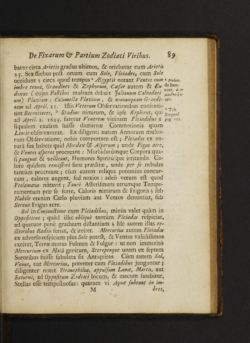 batur circa gradus ultimos, & oriebatur cum Anetis xj. Sex diebus poft ortum cum So/e^ Fleiades^ cum Sole occidunt 5 circa quod tempus ^ notant lentos cum «ptoUm. imhre tenui^ Grandines & IZephyrum, Ccefar autem & doxus C cujus Faflihus multum debuit Julianum Calendari uyyF) Fluviam : Columella Fluviam^ & nonnunquam Grandi- nem ad ApriL 11. XfiisFeterum Obfervationibus confenti- ^ unt Rex:entiores^ ^ Stadius nimirum, & ipfe Keplerus, qui ad ApriL i. 16x5’. fatetur vicinam Fleiadihus a pag. 202. liqualem caufam fuide diuturn:s Commotionis quam Lincti obfervavcrat. Ex diligenti autem Annorum multo¬ rum Obfervatione, nobis compertum efl: ; Fleiadas ex nji- tura fua habere quid Afperum ; unde Figus acre, Sc Fentos a/peros procreant: Morbidorumque Corpora qua- fi pungunt & vellicant. Humores Spiritufque irritando. Ca¬ lore quidem remiffiori funt prseditse, unde per fc nebulas tantum procreant; cum autem reliqua potentius concur¬ rant, calores augent, fed noxios : adeo verum eft quod Ftolmceus^ notavit; Tauri Afterifmum utrumque Tempe¬ ramentum prse fe iene, Caloris nimirum & Frigoris 5 fub Nuhilo etenim Coelo pluviam aut Ventos denuntiat, fub Frigus acre. . Sol in ConjunLiimte cum Fleiadihus, minus valet quam in Oppoftticne ; quod illic ohlique tantum Fleiadas refpiciat, adquatuor pene graduum diftantiam 5 hic autem illas re- Lliorihus Radiis fenat, & irritet. Mercurius autem Fleiadas ex adverfo refpiclens plus Sole poteft, & Ventos validiiTimos excitat, Terrse motus Fulmen & Fulgur : .ut non immerito Mercurium ex Maia genitum, Steropenque unam ex feptem Sororibus fuifle fabulata fit Antiquitaj/. Cum autem Sol^ Vejms, aut Mercurius, potenter cum Fleiadihus junguntur j diligenter notet ZJranophilus, appulfum Lunte, Martis, aut Saturni, ad Oppofitum Zodiaci locum, & mecum fatebitur, Stellas efle tempefluofas: quarum vi Aquds fuheunt in im-