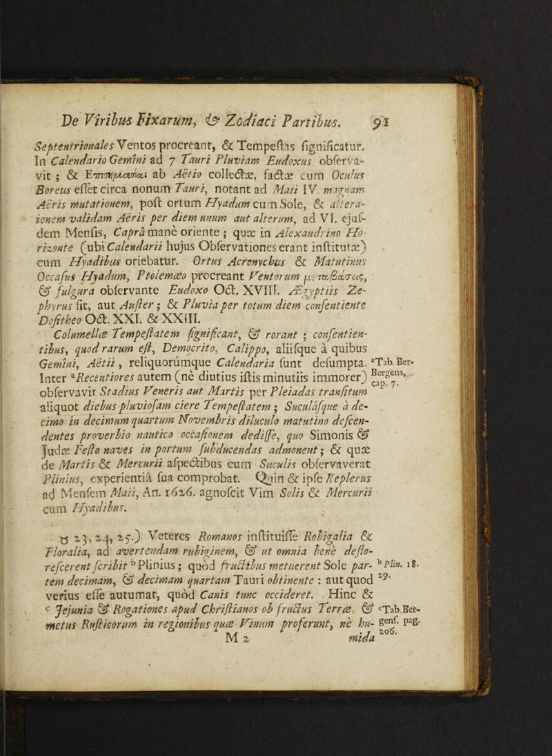 De Virihm Fixarum, iy Zodiaci Panthum. Ventos procreant, & Tempetos (Ignificatur. In Calendario Gemini ad 7 Tauri Pluviam Eudoxus obferva- vit ; & ab Aelio collecftx, h<fix cum Oculus Boreus edet circa nonum Tauri^ notant ad /hlaii \V. maenam Aeris mutationem^ poft ortumcum Sole, & altera- tonem validam Aeris per diem unum aut alterum^ ad VL ejuf* dem Menfis, Caprhmanc oriente ; quce in Alexandrino Ho- rizonte (u\d\ Calendarii hujus Obfervationes erant inftitutx) cum Hyadibus oriebatur. Ortus Acronychus & Matutinus Occafus 'Hyadum,. Vtolemoeo procreant Ventorum p.sm/Saa-ac, ' ® fulgura oblervante Eudoxo Od:. XVflL /Egyptiis Ze¬ phyrus fit, aut Aufter ; & Fluvia per totum diem confentiente Dofitheo Od. XXI. & XXIII. Columella Tempejlatem fgnifcant, ^ rorant ; confentien- tihus, q^uodrarum efl, Democrito, Calippo, aliifque a quibus Cemini, Aetii, reliquoriimque funt defumpta. ^Tab. Ber- Inter ^Recentiores autem (ne diutius illis minutiis immorer) obfervavit Stadius Veneris aut Martis per Pleiadas tranfitum aliquot diebus pJuvijfam ciere Tempeflatem; Suculafque a de- 'cimo in decimum quartum Novembris diluculo matutino defcen- dentes proverbio nautico occafionem dediffe, quo Simonis ® Fe [Io naves in portum fubducendas admonent*, & qu^ de Martis & Mercurii afpedibus cum Suculis obfervaverat Plinius, experientia fua comprobat. Qnio & ipfe Keplenis ad Menfem Maii, An. i6i6. agnofcit Vim Solis & Mercurii - cum Hyadibus, y 15,^4,25.) Veteres Romanos md.ix.mffc Robigalia & Floralia, ad avertendam ruhiginem, & ut omnia bene deflo- refcerent fcribit ^ Plinius; quod fruFlibus metuerent Sole par- iS. tem decimam, (S decimam quartamTxmi obtinente \ aut quod verius elle autumat, quod Canis tunc occideret. Hinc & c Jejunia ^ Rogationes apud Chriflianos oh fruSlus Terrae^ & <^Tab.Bet- ntetus Rufiieonm in regionibus quae Vimm proferunt, ne hu- POS¬