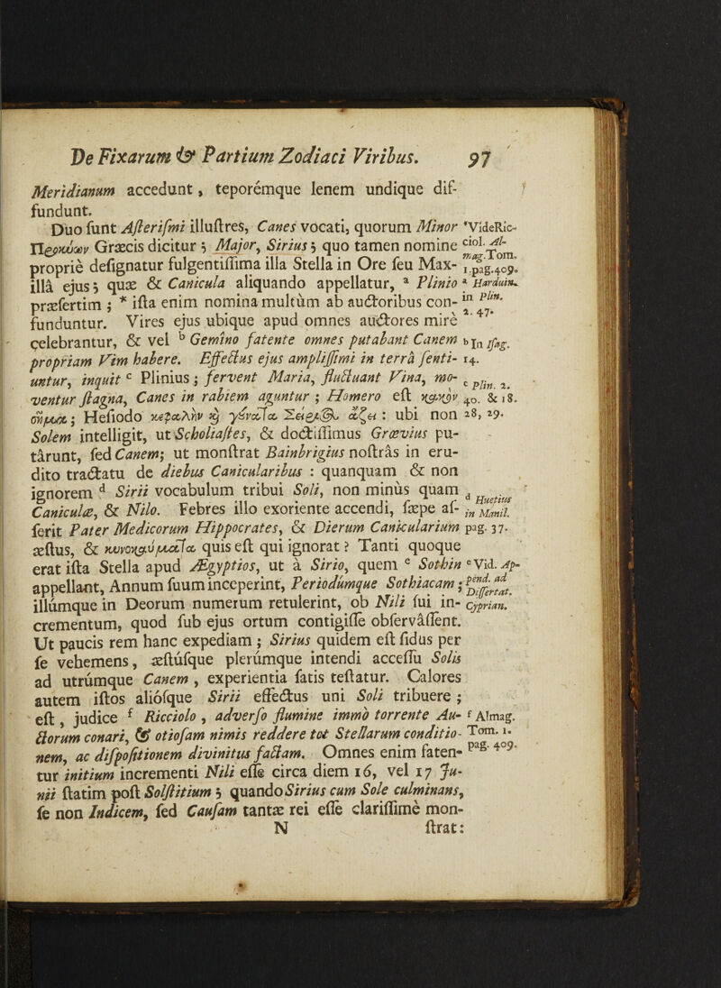 Meridianum accedunt, teporemque lenem undique dif- f fundunt. Duo funt Afterifmi illuftres, Canes vocati, quorum ^videRlc- Graecis dicitur ^ 5 quo tamen nomine proprie defignatur fulgentiffirna illa Stella in Ore feu Max- illa ejus 5 quae & Canicula aliquando appellatur, ^ Plinio ^ Barduin^ prsefertim j ifta enim nomina multum ab audtoribuscon-^ funduntur. Vires ejus ubique apud omnes aud:ores mire pelebrantur, & vel ^ Gemino fatente omnes putabant Canem propriam Fim habere. EffeZlus ejus amplijjimi in terra [enti- 14. untur., inquit ^ Plinius; fervent Maria, fluZluant Fina, mo- ^ ventur fiagna. Canes in rabiem aguntur ; Homero efl ^o. SciS. Hefiodo y^^ccAyiv ^ y^ycZfcc. 5!e<£/c@^ : ubi non ^8, 29. Solem intelligit, ut Scholia/ies, & doCtiffimus Groevius pu- tirunt, fed Canem; ut monftrat Bainbrigius noftras in eru¬ dito tra(3:atu dc diebus Canicularibus : quanquam & non ignorem ^ Sirii vocabulum tribui Soliy non minus quam ^ ’ Caniculis, & Milo. Febres illo exoriente accendi, faepe af- ferit Pater Medicorum Hippocrates^ & Dierum Canicularium pag. 37. aeftus, & quis eft qui ignorat ? Tanti quoque eratifta Stella apud JPgrptios, ut a Sirio, quem ^ Sothin appellant, Annum fuum inceperint, Periodumque Sothiacam iliumque in Deorum numerum retulerint, ob Nili fui in- Cyprian, crementum, quod fub ejus ortum contigifle obfervaflent. Ut paucis rem hanc expediam ; ,Sirius quidem efl fidus per fe vehemens, -aeftufque plerumque intendi acceflu Solis ad utrumque Canem , experientia fatis teflatur. Calores autem iftos aliofque Sirii effedus uni Soli tribuere ; eft judice ^ Ricciolo , adverfo flumine immo torrente Au~ f Almag. Horum conari, otiofam nimis reddere tot Stellarum conditio- Tom. 1. nem, ac difpfitionem divinitus fallam. Omnes enim faten- tar initium incrementi Nili effe circa diem id, vel 17 Ju¬ nii ftatim poft Solflitium j quandodirw cum Sole culminans, fe non Indicem, fed Caufam tantae rei efle clariflime mon- N . ftrat: