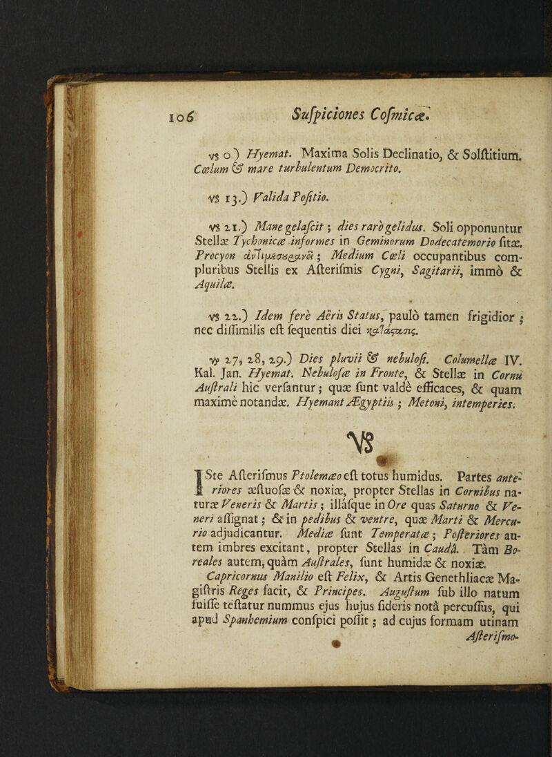 vs o ) Hyemat. Maxima Solis Declinatio, & Solftitium, Coslum & mare turhukntum Democrito, VS 13.) FalidaTofetio, VS21.) Mane gelafcit \ dies raro gelidus. Soli opponuntur Stellse Tychonicce ‘informes in Geminorum Dodecatemorio {\ix, Procyon ; Medium Coeli occupantibus com¬ pluribus Stellis ex Afterifmis Cygni^ Sagitariiy immo & Aquilce, * . VS IX.) Idem fere Aeris Status^ paulo tamen frigidior ^ nec dilTimilis eft lequentis diei Vp 17, 28, 29.) Dies pluvii & nehulofi. Columellce IV. Kal. Jan. Flyemat, lAehulofce in Fronte.^ & Stelte in Cornu Aufirali hic verfantur; quse funt valde efficaces, & quam maxime notandae. Hyemant AE^gyptiu * Metoni^ intemperies^ ISte Ailerlfmus Ttolemceot^ totus humidus. Partes ante'- riores ^eftuofe & noxias, propter Stellas in Cornihus na¬ turae Veneris & Martis; illafque in Ore quas Saturno & Ve- neri affignat; & in pedilus & ventre.^ qu:s Marti & Mercu¬ rio adjudicantur. Medice funt Temperatce; Pofleriores au¬ tem imbres excitant, propter Stellas in Caudh. Tam Bo- reales autem, quam Auflrales., funt humidae & noxiae. ^ Capricornus Manilio eft & Artis Genethliac:^ Ma- giftris Reges facit, & Principes, Auguflum fub illo natum fuifte teftatur nummus ejus hujus fideris nota percufliis, qui apud Spanhemium confpici polfit; ad cujus formam utinam