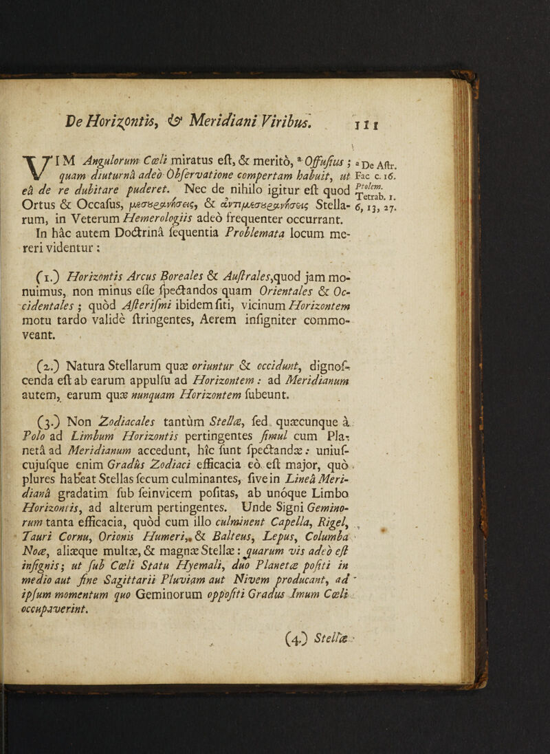 Ve HorizpntiSy Meridiani Viribud. VIM Angulorum' Ccelt miratus eft, & merito, ^ Offujlus; quam diuturnh adeo Ohfervatione compertam hahuit^ ut ecl de re dubitare puderet. Nec de nihilo igitur efl: quod Ortus & Occafus, & dvrif/jciyii^vnd&i^ Stella¬ rum, in Veterum Hemerologiis adeo frequenter occurrant. In hac autem Dodrina fequentia Problemata locum me- ‘ reri videntur: (*!.) Horizontis Arcus Boreales & Auflrales^o^od jam mo¬ nuimus, non minus efle Ipedandos quam Orientales & Oc- 'cidentales ; quod Ajlerifmi ibidem fiti, vicinum Horizontem motu tardo valide ftringentes, Aerem infigniter commo¬ veant. (zl) Natura Stellarum qujs & occidunt^ dignof-r l cenda elt ab earum appulfu ad Horizontem: ad Meridianum autem, earum quse nunquam Horizontem fubeunt. I (3.) Non Zodiacales tantum Stellce^ fed. quaccunque a Polo ad Limium Horizontis pertingentes fimul cum Pla^, , net^ ad Meridianum accedunt, hic funt fpedandse .• uniuf- cujufque enim Gradus Zodiaci efficacia eo. eft major, quo plures habeat Stellas fecum culminantes,- fivein Lineh Meri¬ diani gradatim fub feinvicem pofitas, ab unoque Limbo . ‘ Horizontis^ ad alteriim pertingentes. Unde Signi Gemino- rum tanta efficacia, quod cum illo culminent Capella^ • Tauri Cornu^ Orionis Humeri^&i Balteus^ Lepus^ Columba, Note^ aliasque multse, & magniE Stella: juarum vis adeo efl infignis; ut fub Coeli Statu Hyemali^ duo Planetce pofiti in medio aut fine Sagittarii Pluviam aut Nivem producant^ ad ipfum momentum quo Geminorum oppofiti Gradus Imum Coeli, f occupaverint, *■ / (4.) Stellis.. s. . \ • 1 » J '• II I ® De Aftr. Fac c. 16, Ptolem. Tetrab. i. 13? 27-