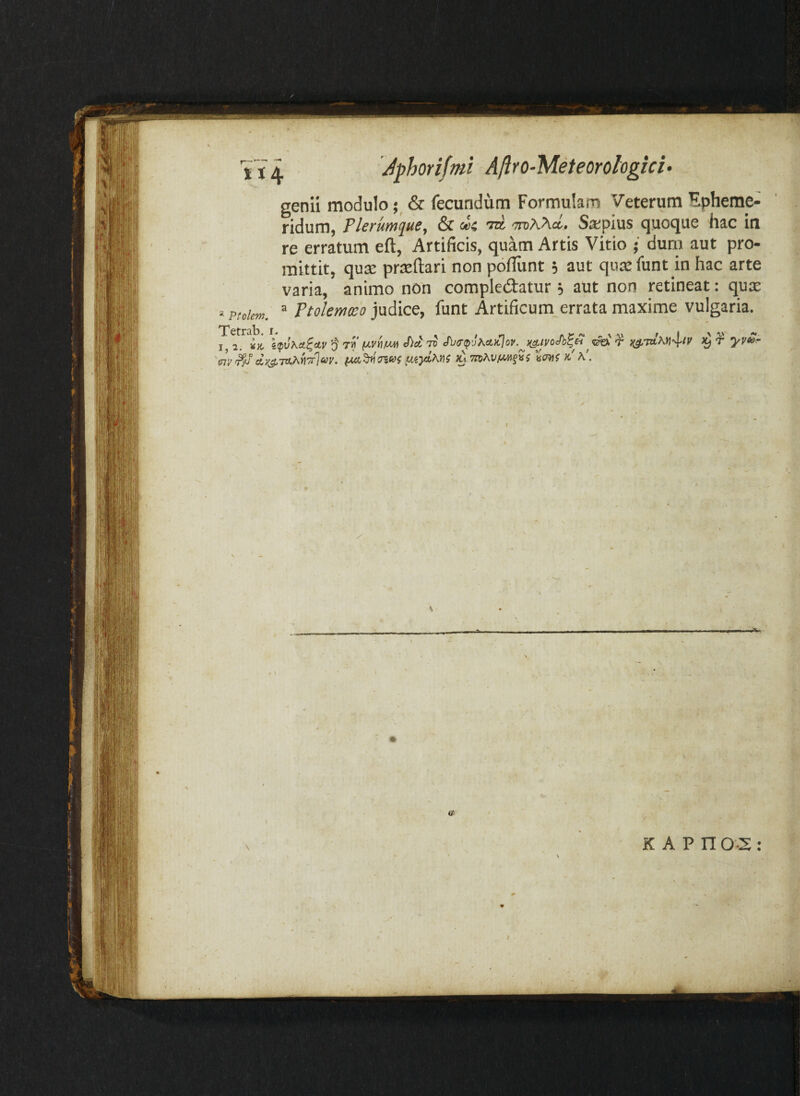'• Ptolem. Tetrab. i I, ^}C 'i 'm dyj l Jphorifmi A/lro-Meteorologici> genii modulo& fecundum Formulam Veterum Epheme¬ ridum, Flerum^uSf & doi mAhci., Sjepius quoque hac in re erratum eft, Artificis, quam Artis Vitio • durii aut pro¬ mittit, qute prteflari non pofliint, aut qute funt in hac arte varia, animo non compIe£tatur j aut non retineat: quse ® Ptolemxo judice, funt Artificum errata maxime vulgaria. ^Trjay. k' V r )^r yv^’