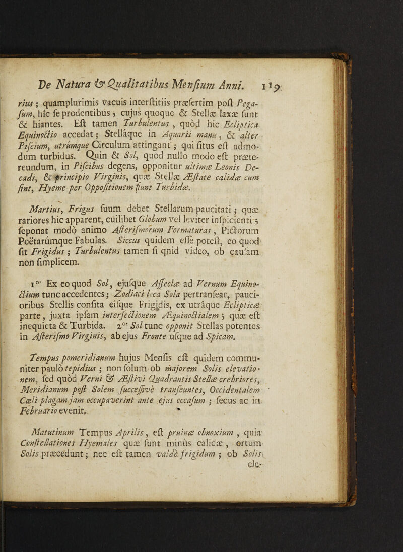 rtus; quamplurimis vacuis interftitiis prxfertim poft Pega- fum, hic fe prodentibus 5 cujus quoque & Stellx lax^e funt & hiantes. Eft tamen turbulentus , quod hic Ecliptica- Equino^io accedat; Stellaque in Aquarii manu, & alter - Pifcium^ utrumque Circulum attingant; qui fitus cft admo¬ dum turbidus. Quin & Soly quod nullo modo eft praete¬ reundum, in Pifcihus degens, opponitur ultimae Leonis De¬ cadi^ & principio Virginis^ quae Stellae AE^flate caliJre cum fint^ Hyeme per Oppofitionem ^unt turlidae. Martius^ Frigus fuum debet Stellarum paucitati ,• qux rariores hic apparent, cuilibet Globum vel leviter infpicienti'5 feponat modo animo Ajlerifmoi-um Formaturas , Fidorum Poetarumque Fabulas. Siccus quidem efle poteft, eo quod' fit Frigidus ; turbulentus tamen fi qnid video, ob caufam non fimplicem. Ex eo quod Sol^ ejufque Ajfeclce ad Vernum Equino^ , tunc accedentes; Zodiaci loca Sola pauci¬ oribus Stellis confita eifque Frigidis, ex utraque Eclipticue- parte, juxta ipfam interfeElionem AEquinoSiialem 5 quae eft inequieta & Turbida. tF' SoIxvlxsq opponit Stellas potentes^ in Aflerifmo Virginis^ ab ejus Fronte ufque ad Spicam, tempus pomeridianum hujus Menfis eft quidem commu¬ niter paulo ; nonfolum ob rhajorem Solis elevatio • nem^ fed quod Verni ^ jEflivi Quadrantis Stellcje crebriores^ Meridianum pojl Solem fuccejfive tranfeuntes^ Occidentalem Coei i'plagam jam occupaverint ante ejus cccafum t, fecus ac ia Februario evenit.. ' ' . Matutinum Tempus Aprilis ^ eft pruinae obnoxium , quia^ CmH e/lationes Hyemales qux funt minus calidre , ortum' praecedunt; nec eft tamen valde frigidum ^ ob Solis^ ' , ■ ■ ele?'