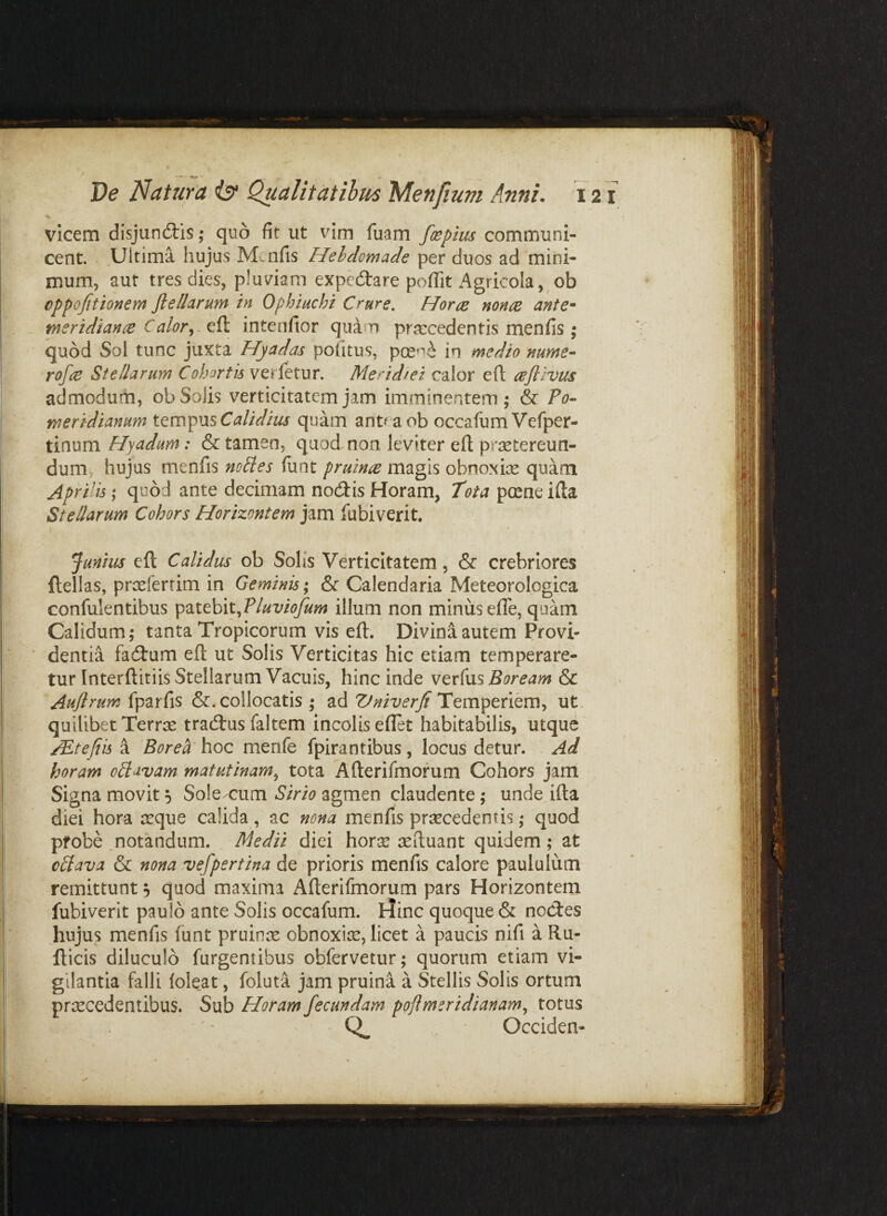 vicem disjundlis; quo fit ut vim fuam foepius communi¬ cent. Ultima hujus Mcnfis Hebdomade per duos ad mini¬ mum, aut tres dies, pluviam expc(Stare pofiit Agricola,^ob oppofitionem Jl e Harum in Ophiuchi Crure. Horre nonce ante^ meridianre Calor^.Q& intcnfior quam praecedentis menfis ; quod Sol tunc juxta Hjadas pofitus, pcene in medio nume- rofie Stellarum Cohortis verletur. Meridiei calor efl reftlvus admodum, obSoJis verticitatemjam imminentem; & ?o-‘ meridianum iQm^^mCalidius quam anteaob occafum Vefper- tinum Hyadum: & tamen, quodmon leviter eft praetereun¬ dum, hujus menfis nolles funt pruinre magis obnoxiae quam Aprilis; quod ante decimam no(3:is Horam, Tota pceneifta Stellarum Cohors Horizontem jam fubiverit. Junius eft Calidus ob Solis Verticitatem, & crebriores ftellas, praeferrim in Geminis; & Calendaria Meteorologica confulentibus luviofum illum non minus efle, quam Calidum; tanta Tropicorum vis eft. Divini autem Provi- ■ dentia facftum eft ut Solis Verticitas hic etiam temperare¬ tur Interftitiis Stellarum Vacuis, hlmc mdiQ v^v(\xs Boream &c Auflrum &. collocatis ; Vniverji ut quilibet Terrse tracftus faltem incolis eflet habitabilis, utque AEtefiis a Borea' hoc menfe fpirantibus, locus detur. Ad horam oHavam matutinam.^ tota Afterifmorum Cohors jam Signa movit 5 Solc/cum Sirio agmen claudente; unde ifta diei hora jcque calida, ac nona menfis prsecedentis; quod pfobe .notandum. Medii dici horae aeftuant quidem ; at c£lava & nona vefpertina de prioris menfis calore paululum remittunt, quod maxima Afterifmorum pars Horizontem fubiverit paulo ante Solis occafum. Hinc quoque & nocftes hujus menfis funt pruinrc obnoxiae, licet a paucis nifi a Ru- fticis diluculo furgentibus obfervetur; quorum etiam vi¬ gilantia falli loleat, foluta jam pruina a Stellis Solis ortum praecedentibus. Sub Horam fecundam poflmeridianam^ totus 0. Occiden-