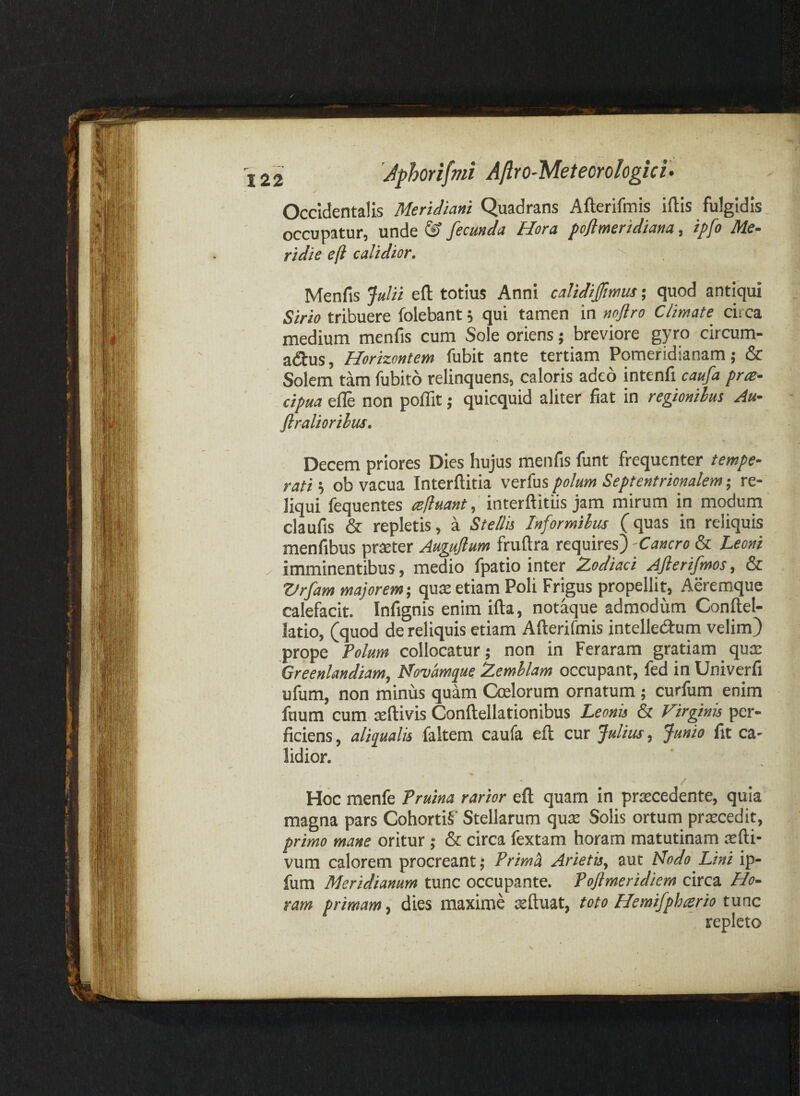 Occidentalis Meridiani Quadrans Afterifmis iftis fulgidis, occupatur, unde ^ fecunda Hora poflmeridiana, ipfo Me¬ ridie efl calidior. ^ Menfis jla/ii efl: totius Anni calidiffmus; quod antiqui Sirio tribuere folebant 5 qui tamen in nojlro Climate circa medium menfis cum Sole oriens; breviore gyro circum- a<ftus, Horizontem fubit ante tertiam Pomeridianam; & Solem tam fubito relinquens, caloris adeo intenfi caufa pra- cipua e^ non polTit; quicquid aliter fiat in regionibus Au- flraUorilus. Decem priores Dies hujus menfis funt frequenter tempe¬ ratis ob vacua Interflitia polum Septentrionalem; re- . liqui fequentes refluant.; interflitiis jam mirum in modum claufis & repletis, a Stella Informibus (quas in reliquis menfibus prteter Auguflum fruflra requires)-Cancro & Leoni . imminentibus, medio fpatio inter Zodiaci Aflerifmos, & Zlrfam majorem; qute etiam Poli Frigus propellit, Aeremque calefacit. Infignis enim ifla, notaque admodum Conflel- latio, (quod de reliquis etiam Aflerifmis intellecflum velim) prope Folum collocatur; non in Feraram gratiam qua: Greenlandiam, Novamque Zemllam occupant, fed in Univerfi ufum, non minus quam Coelorum ornatum; curfum enim fuum cum teftivis Conflellationibus Leonu & Virginis per¬ ficiens , aliqualis faltem caufa efl cur Julius, Junio fit ca¬ lidior. • / Hoc menfe Truina rarior efl: quam In praecedente, quia magna pars CohortiS’ Stellarum qux Solis ortum praecedit, primo mane oritur ; & circa fextam horam matutinam cefti- vum calorem procreant; Trimh Arietisy aut Nodo Lini ip- fum Meridianum tunc occupante. Pojimeridiem circa Ho¬ ram primam, dies maxime aeftuat, toto Hemifphferio tunc repleto V