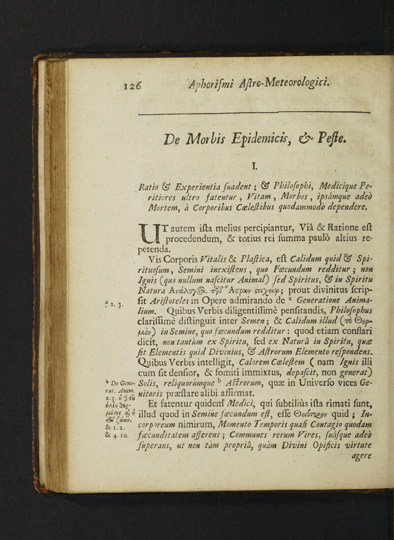 De TsAorhis Epdemkisy Tefle, 2. 3. ^ De Gene¬ rat. Anim. 2.3. « 3 7^ ^ ^cocoy, & I. 2. & 4. 10. I. « ^ Ratio ^ Experientia fuadent; ^ Philofophij Medicique Pe* ritiores ultro fatentur , Fitam, Morhos, ipsamque adeo Mortem^ a Corporibus Coelejlihus quodammodo dependere. T autem ifta melius percipiantur, Via & Ratione efl: procedendum, & totius rei fumma paulo altius re¬ petenda. Vis Corporis Vitalis & Plaftica^ eft Calidum quid ^ Spi‘ rituofum, Semini inexifiens, quo Fcecundum redditur 3 non Ignis (^quo nullum nafcitur Animat) fed Spiritus^ & in Spiritu Natura prout divinitus fcrip- fit Arijloteles in Opere admirando de ^ Generatione Anima¬ lium. Quibus Verbis diligentilTime penfitandis, Philofophus clariffime diftinguit inter Semen; & Calidum illud (ttS ©gp- fjuov) in Semine.^ quo fcecundum redditur i quod etiam conflari dicit, non tantum ex Spiritu., fed ex Naturi in Spiritu^ quce fit Elementis quid Divinius., & Afirorum Elemento refpondens. Quibus Verbis intelligit, Calorem Coslejiem (nam Ignis cum fit denfior, & fomiti immixtus, depafcit., non generat) Solis., reliquorumque ^ Atlrorum^ qu:s in Univerfq vices prceftare alibi affirmat. Et fatentur quideraf Medici., qui fubtilius ifta rimati funt, illud quod in Semine fcecundum efi^ efte G>eiQnepv quid ; In» corporeum nimirum, Momento Temporis qua fi Contagio quodam fcecunditatem afferens; Communes rerum Vires., fuafque adeo fuperans^ ut non tam proprih^ quam Divini Opificis virtute ‘ agere