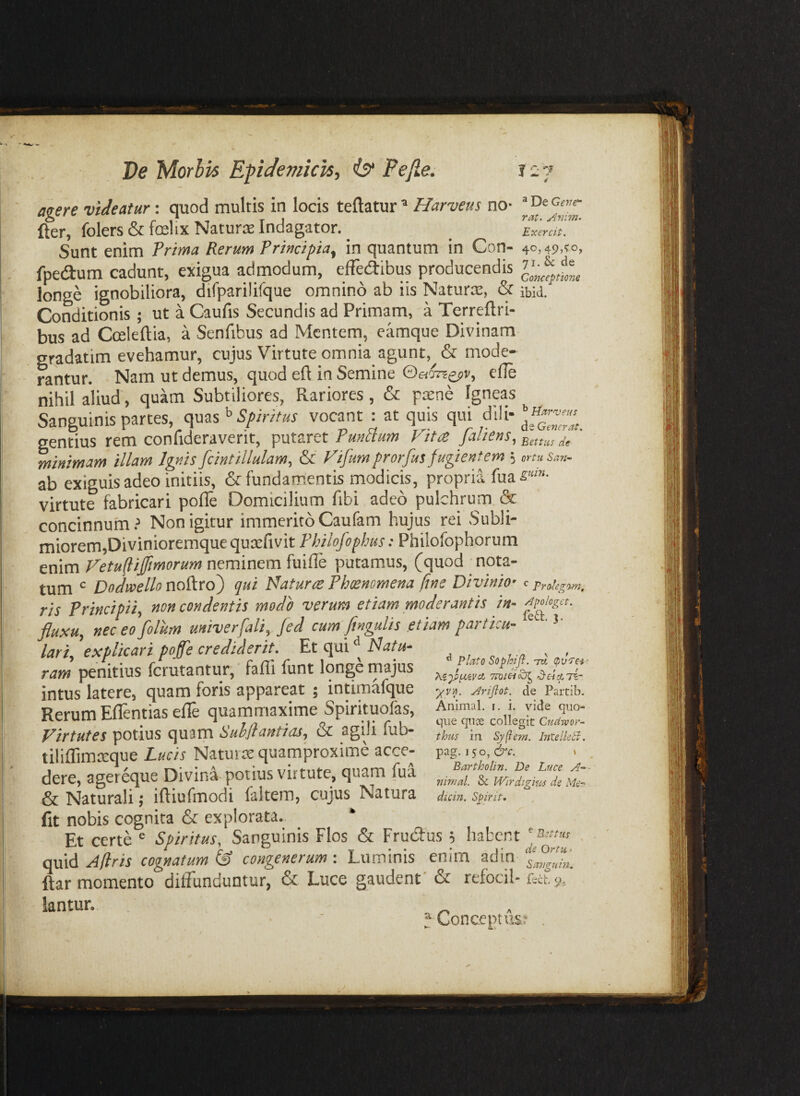 fpeautn cadunt, exigua admodum, effecaibus producendis longe ignobiliora, difparilifque omnino ab iis Naturce, & ibid. Conditionis ; ut a Caufis Secundis ad Primam, a Terreftri- bus ad Cceleftia, a Senfibus ad Mentem, camque Divinam gradatim evehamur, cujus Virtute omnia agunt,mode¬ rantur. Nam ut demus, quod eft in Semine ede nihil aliud, quam Subtiliores, Rariores, & p^ne Igneas Sanguinis partes, Spiritus vocant : at quis qui dili- gentius rem confideraverit, putaret minimam illam Ignisfcintillulam, & Vifumprorfus fugientem 5 muSan- ab exiguis adeo initiis, & fundamentis modicis, propria fua s'»- virtute fabricari pofle Domicilium fibi adeo pulchrum & concinnum } Non igitur immerito Caufam hujus rei Subli- miorem,Divinioremque qutefivit Fhilofophus: Philofophorum enim Fetufliffmorum neminem fuifle putamus, (quod nota- fit nobis cognita & explorata. * Et certe ® Spiritus, Sanguinis Flos & Frudus 5 habent ^ quid cognatum IS congenerum-. Luminis enim adin ftar momento diffunduntur, & Luce gaudent' & refocii* f.ct y.