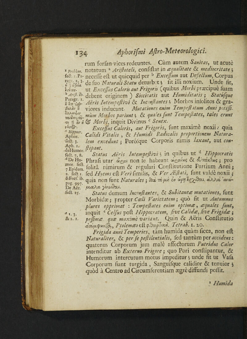 ruiii forfari'vices redeuntes. Cum autem Sanitas^ ut acute '^ProUem. Hotatum ^ Arifloteli^ ce qualit ai e & mediocritate fea. r.Pa- ncceflc eft ut quicquid per ^ Exceffum aut Defedum, Corpus de luo Naturali Statu deturbjt 5 fit illi noxium. Unde fit, ut Excejfus Caloris aut Frigoris (quibus Morhi praecipue fuam originem ) Siccitatis aut Humiditatis ; Statufque Intempeflivi & Inconftantes ^ Morbos inlolitos & gra- H viores inducant* Mutationes enim Tempejiatum Annipotijji-- mum Morhos pariunt h & quales funt Tempe flates^ tales erunt •Ts 0 h » ^ Morhi, inquit Divinus Senex. vier©-. 'Exceffus Caloris, aut Frigoris, funt maxime noxii; quia Aphor.’' Calidi Vitalis , & Humidi Radicalis proportionem Natura- ■feft- 3. lem excedunt; Porofque Corporis nimis laxant, aut con' (lipant. fea. 7,8. Status Aens Intempeflivi i in quibus ut “ Hippocratis ■••DeHu- phrafi utar Siqch non le habeant ; pro rEpidem! nimirum & regulari Conllitutione Partiurn Anni j fea.i.’ fed Hyems eft Veri fimilis, & Ver FEflati,^ funt valde noxii; SfFoef ib. qjjj pypj. pPaturales ; S)d Tvpce or aAAa 'arco- fxoCKa.. •ylveSzvi. Status demum Jnconflantes, & Sulitanees mutationes, funt Morbidae; propter Varietatem •, quo fit xst Autumnus plures opprimat : Tempeflates enim optimae, aequales funt, inquit ^Celfus^po^ Hippocratem, fryeCalidx,ftve Frigtdie pefflmae quae maxime variant. C^uin & Aeris Conflitutio Ptolemceoe,^i<^^.f\\vM. Tetral. i. 20. Frigida anni temperies, tam humida quam ficca, non eft Naturaliter, & per fle peflilentialis, fed tantum per <?cc/V/e»r 4 quatenus Corporum jam male affectorum Putridus Calor intenditur ab Externo Frigore; quo Pori conflipantur, & Humorum intercutum motus impeditur, unde fit ut Vafa Corporum fiant turgida , Sanguifque calidior & tenuior j quod a Centro ad Circumferentiam aegre diffundi poflit. p^g- 997 De Aer. efeft. 25. ^ t. 3. I ^ Humida