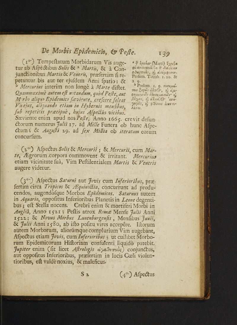 ® j opuiictv (Marti) ’i^yla. (pv oiv—Tiviisdjct T cf}d>pxsiy (p^dzLfTlKiiy, }y cccrvixtp^yoy» Pcolem. Tctrab. i. 20. 8c 2 9. ‘^Probm, 2. 9. vorripui^ Ttoy ^il^coy 1^177'^^ T^d/A,- (piJ(W*e^(W }y ^ dt\uctjQ- ^cU>ixr cLirni^ hk^rei. (i*) Tempeflatum Morbidarum Vis auge¬ tur ab Afpedibus Solis & ^ Martis^ & a Con- jundlionibus MartisVeneris^ prrsfertim fi re¬ petantur bis aut ter ejurdem Anni fpatio: & ^ Mercurius interim non longe a Marte diftet. Quammaxime autem ejl notandum^ quod Pejle^ aut M^rho aliqua Epidemico foeviente^ crefcere fojeat Vis ejus^ aliquando etiam in Hyhernis mendhuSy fuh repetitis prrecipue, hujus Afpetius vicibus, Sreviente enim apud nosPefle, Anno 1665'. crevit dema- (itorum numerus 17. ad Mille Funera ob hunc Afpe- ciiim ^ & Au^ujii 2p* ad Jex Millia ob iteratum eorum concurfum. Cz°’) Afpedus Solis & Mercurii ; Sc Mercurii, cum Mar¬ te, Agrorum.corpora commovent & irritant. Mercurim etiam vicinitate fua, Vim Peftilentialem Martis 8c Veneris augere videtur. (3°0. Afpedus Saturni aut Jovis cum Inferioribus, prte- fertim circa Tropicos & /Equinollia, concurrunt ad produ¬ cendos, augendofque Morbos Epidemicos. Saturnus autem in Aquario, oppofitus Inferioribus Planetis in Z.w«e degenti¬ bus ; eft Stella nocens. Crebri enim 8c mortiferi Morbi in Anglih, Anno ijzi; Peftis atrox Romce Menfe Julii Anni 15’xz; 8c Novus Morhus Lunenhurgenfis , Menfibus & Julii Anni i j8o, ab ifto pofitu vires accepere. Iliorum autem Morborum, aliorumque complurium Vim augebant, AfpetStus etiam Jovis, cxim Inferioribus ; ut cuilibet Morbo¬ rum Epidemicorum Hiftoriam confulenti liquido patebit. Jupiter enim (fit licet Aflrologis d-ytSoTroKii) conjundtus, aut oppofitus Inferioribus, prrelertim in locis Cceli violen¬ tioribus, eft valde noxius, & maleficus. S % (4®’) Afpedtus