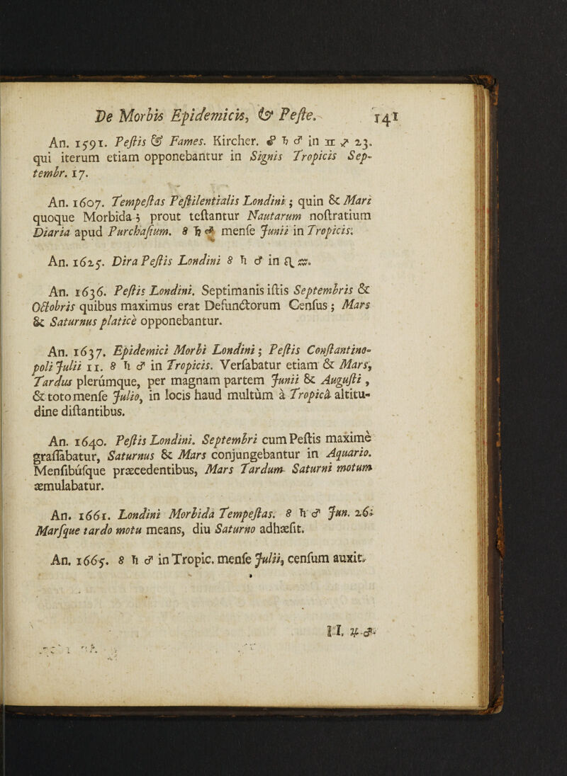 \ An. 1591. Teflis & Fames, Kircher. “b cf in 21 ^3. qui iterum etiam opponebantur in Signis Tropicis Sep- temhr, i 7. An. 1607. Tempeflas Pefiilentialis LonJink; quin ^Mari quoque Morbida 5 prout tcftantur Nautarum noftratium Diaria Purchafium, 5 fe menfe Junii in Tropicis^ An. DiraPeJlis Londini 8 ^ dT in An. 1636. Peflis Londini, Septimanis iftis Septembris Obiobris quibus maximus erat Defunctorum Genfus; Mars Sc Saturnus platice opponebantur. An. 1637. Epidemici Morhi Londini \ Peflis Conflantino» poli Julii II. 8 Ti cf in Tropicis, Verfabatur etiam & Mars:, Tardus plerumque, per magnam partem Junii & Augufii , & toto menfe Julio, in locis haud multum a Tropici altitu¬ dine diftantibu5. An. 1640. Peflis Londini. cum Peftis maxime graflabatur, Saturnus & Mars conjungebantur in Aquario. Menfibufque praecedentibus, Mars Tardum^ Saturni motum xmulabatur. An. 1661. Londini Morbida Tempeflas: 8 Ti cT Jun, Marfque tardo motu means, diu Saturno adhsefit. An. 1665. 5 h cT in Tropic. menfe Julih cenfum auxit. I i'T.