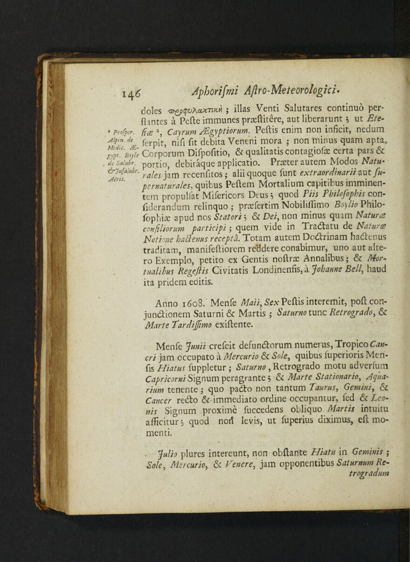 L ufi ^eris. ^ ia6 Jfhorifmi Aflro-Meteorologki- doles <s^<pvAax.-n!ifi ; illas Venti Salutares continuo per¬ flantes a Pefte immunes prteftitere, aut liberarunt j ut Ete- ‘ Profpcr. fies Cayrum ^gyptiorum. Peltis enim non inficit, nedum ^ifin.de nlfi fit debita Veneni mora ; non 'minus quam apta. iyltsie Corporum Difpofitio, &qualitatiscontagiofe certa pars& de Salubr. ' portio, debitaque applicatio. Pr^ter autem Modos Nir/»- &'3ufaiuhr. jjjj, recenfitos; alii quoque funt extraordinarii znt fu- pernafurales, quibus Pellem Mortalium capitibus imminen¬ tem propullat Milericors Deus; quod Pi/a Philofophis con- fiderandum relinquo; prtelertimNobililTimo Boy/roPhilo- fophite apud nos Statori; & Dei, non minus quam Natura confiliorum participi; quem vide in Tradtatu de Natura Notione hafienus receptL Totam autem Dodrinam hadenus traditam, manifelliorem reddere conabimur, uno aut alte¬ ro Exemplo, petito ex Gentis nollrse Annalibus; & Mor^ taalihm Regefiis Civitatis Londinenfis, a Johanne Bell, haud ita pridem editis. Anno i6o8.' Menfe Pellis interemit, pollcon- jundionem Saturni & Martis ; Saturno tme Retrogrado, & Marte Tardijfimo exillente. Menfe Junii crefeit defundorum numerus. Tropico cri jam occupato a Mercurio & Sole, quibus fuperioris Men- fis Hiatus fuppletur ; Saturno, Retrogrado motu adverlum Signum peragrante; H Marte Stationario, Aqua¬ rium tenente; quo pado non taritum Taurus, Gemini, & Cancer redo &■ immediato ordine occupantur, fed & Leo¬ nis Signum proxime fuccedens obliquo Martis intuitu allicitur; quod noii levis, ut fuperius diximus, eft mo¬ menti. . Julio plures intereunt, non obllante Hiatu in Geminis ; Sole, Mercurio, & Fenere, Saturnum Re¬ trogradum