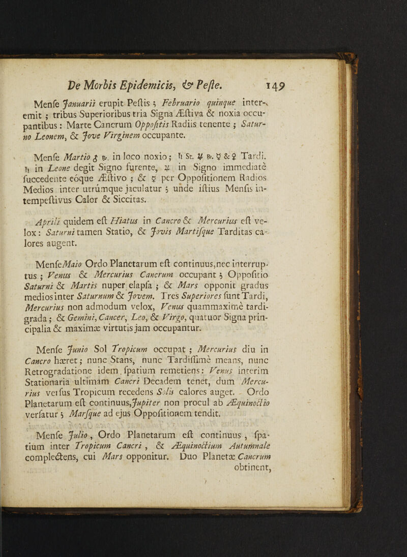 Menfe Januarii erupit Pedis ^ Februario quinque inter-v emit ; tribus Superioribus tria Signa -^ftiva & noxia occu¬ pantibus : Marte Cancrum Oppofitis Radiis tenente 5 Satur¬ no Leonem^ & Jove Firginem occupante. Menfe Martio $ in loco noxio; St. u Sc2 Tardi. Ti in Leone degit Signo furente, u in Signo immediate Tuccedente eoque i^dlivo ; & 5 per Oppofitionem Radios Medios inter utriimque jaculatur 5 unde iftius Menfis in- tempeftivus Calor & Siccitas. Aprili quidem ed Hiatus in Cancro & Mercurius ed ve¬ lox : Saturni tamen Statio, & Jovis Martifque Tarditas ca¬ lores augent. MenfeMji<? Ordo Planetarum ed continuus,nec interrup- tus ; Venus & Mercurius Cancrum occupant 5 Oppofitio Saturni Si Martis nuper^elapfa ; & Mars opponit gradus mediosinter Saturnum & Jovern, Tres Superiores funt Tardi, Mercurius non admodum velox, Fenus quammaxime tardi¬ grada ; & Gemini^ Cancer^ Leo^ & Firgp^ quatuor Signa prin¬ cipalia & maximis virtutis jam occupantur. Menfe Junio Sol tropicum occupat ; Mercurius diu in Cancro hxret; nunc Stans, nunc Tardidime means, nunc Retrogradatione idem, fpatium remetiens; Fenus inrerim Stationaria ultimam Cancri Decadem tenet, dum Mercu- rius veifus Tropicum recedens Solis calores auget. ^ Ordo Planetarum ed continuus,non procul ab ^quinoctio verfatur 5 Marfque ad ejus Oppofitionem tendit. Menfe Julio ^ Ordo Planetarum ed continuus, Tpa* tium inter Tropicum Cancri , & /Lquinollium Autumnale complecdens, cui Mars opponitur. Duo Cancrum obtinent,