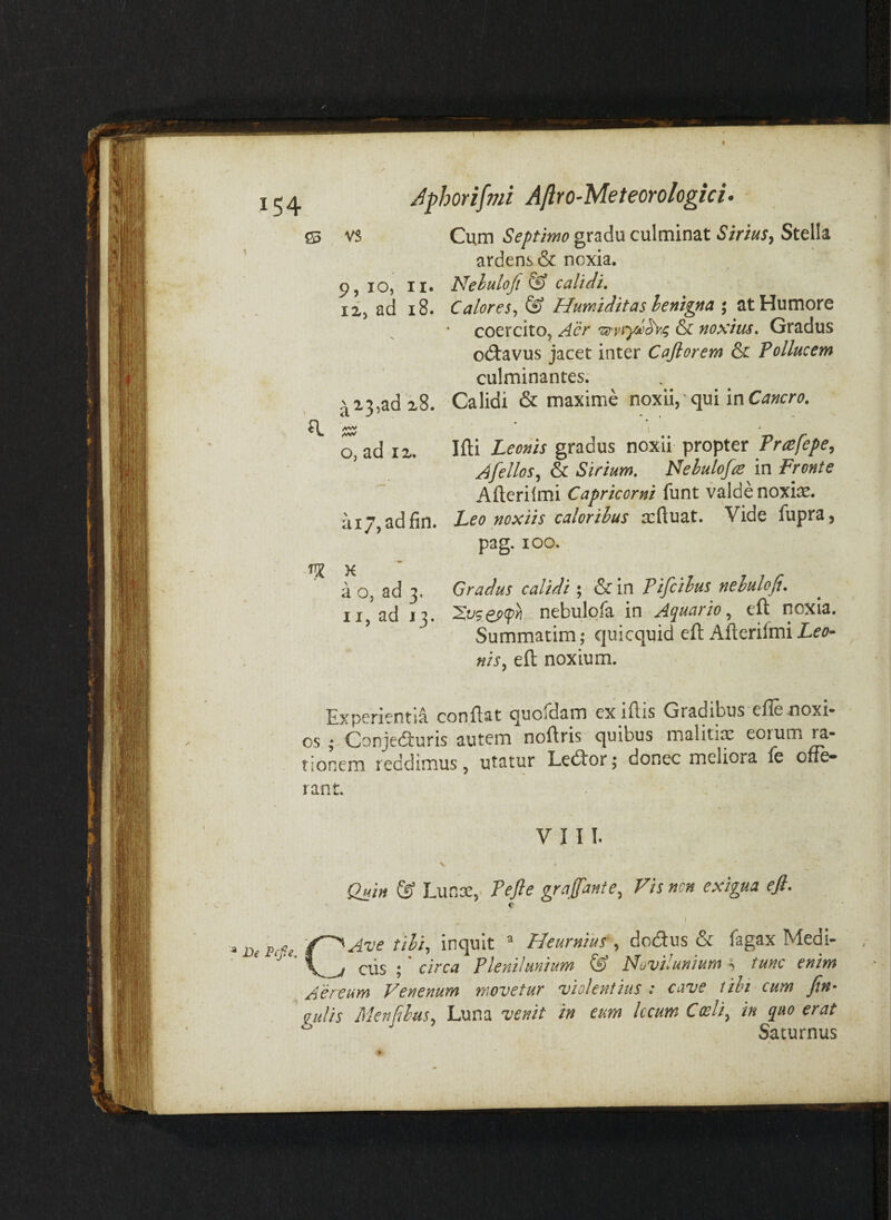 ffi vs Cum Septimo gradu culminat Sirius, Stella ardens & noxia. 9, IO, II. Nehulofi & calidi, 12, ad i8. Calores,^ ® Humiditas henigna ; at Humore coercito, & noxius. Gradus odtavus jacet inter Caftorem & Pollucem culminantes. ^23,ad 28. Calidi & maxime noxii, qui in \ ^ ' ' • ' o, ad 12. Ifti Leonis gradus noxii propter Prcefepe, Afellos,, & Sirium, Nehulofre in Fronte Aflerilmi Capricorni funt valde noxte. ai7,adjfin. Leo noxiis caloribus scftuat. Vide fupra, pag. loo. ^ K ’ a o, ad 3, Gradus calidi; &in Pifcilus neluloft, II, ad 13. nebulofa in A(p[ua)io^ eft noxia. ' Summatim; quicquid eft Afterilmiie^i?- ^ nis, eft noxium. - , Experientia conflat quoldam ex lilis Gradibus eflenoxi* os ; Conjeduris autem^noftris quibus malitia! eorum ra¬ tionem reddimus, utatur Ledlor 5 donec meliora le offe» rant. VIII. Quin & Lunee, Pejle grajfante. Fis non exigua efi. De Fefie, CAve tibi^ inquit ^ 'Heurnilts , dodlus & fagax Medi- ais ; * circa Plenilunium & Novii unium h tunc enim Aereum Venenum movetur violentius : cave tibi cum fin- gulis Menfibus. Luna venit in eum Iccum Coeli^ in quo erat ^ Saturnus » r