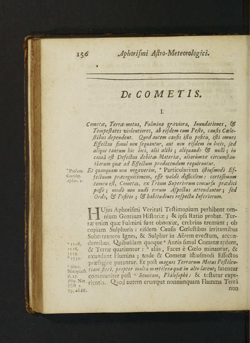 De COMETIS. * Prolem- Ccntiloq. y^-phor. I. Comet(Bj Terr^-motus^ Fulmina graviora^ Inundationes® Tempeflates violentioresah eifdem cum Pefle^ caufis Coele- Jlihus dependent. Quod autem caufis ijlis p 6fit is ^ ijli omnes Efferus fimul non fequantur,^ aut non eifdem in locis,^ fed aliqui tantum hic loci,^ alii alihi ; aliquando & nulli * in causa ejl Defe ^us delitae^ Mater ice aliarumve circumft an¬ tiarum quce ad EffeEum producendum requiruntur. Et quanquam non negaverim,, ^ Particularium ifliufmodi Ef- feiiuum prcecognitionem,, effe valde difficilem: certijfimurn tamen dy?, Cometas,, €>: Er tum Superiorum concurfu praedici pojfe; modo non nudi eorum Afpeltus attendantur; fed Ordo,, & Pofitio& habitudines refpeltu Inferiorum, y TUjus Aphorifini Veritati Teftimonium perhibent om-^ ITA nium Gentium Hifl.ori:s ; 8c i pfa Ratio probat. Ter- r2e'enim qux Fulmini funt obnoxias, crebrius tremunt; ob copiam Sulphuris : eifdem Caufis Gmleftibus irritantibus Subterraneos Ignes, 8c.. Sulphur in Aerem evectum, accen¬ dentibus. Quibufdam quoque ^ Annis fimul Cometjie afdent, & TeYra: quatiuntur : ^ aliis, Faces e Coelo minantur, & exundant Flumina ; nnde & Cometae iftiufmodi Elfedus prxfagire putantur. Et poft magnos Terrarum Motus Feflilen- ^ 1^06, 1516, 1519. ^1530. K^rquxfr fieri, propter multa mortifera quce in alto latent; fatentur communiter poft ^ Senecam^ Philofophi: & teftatur expe- Plin. Nat. lUPc. 2. 79, ad 86* nentia.. Qnod autem erumpat nonnunquam Flamma Terra non