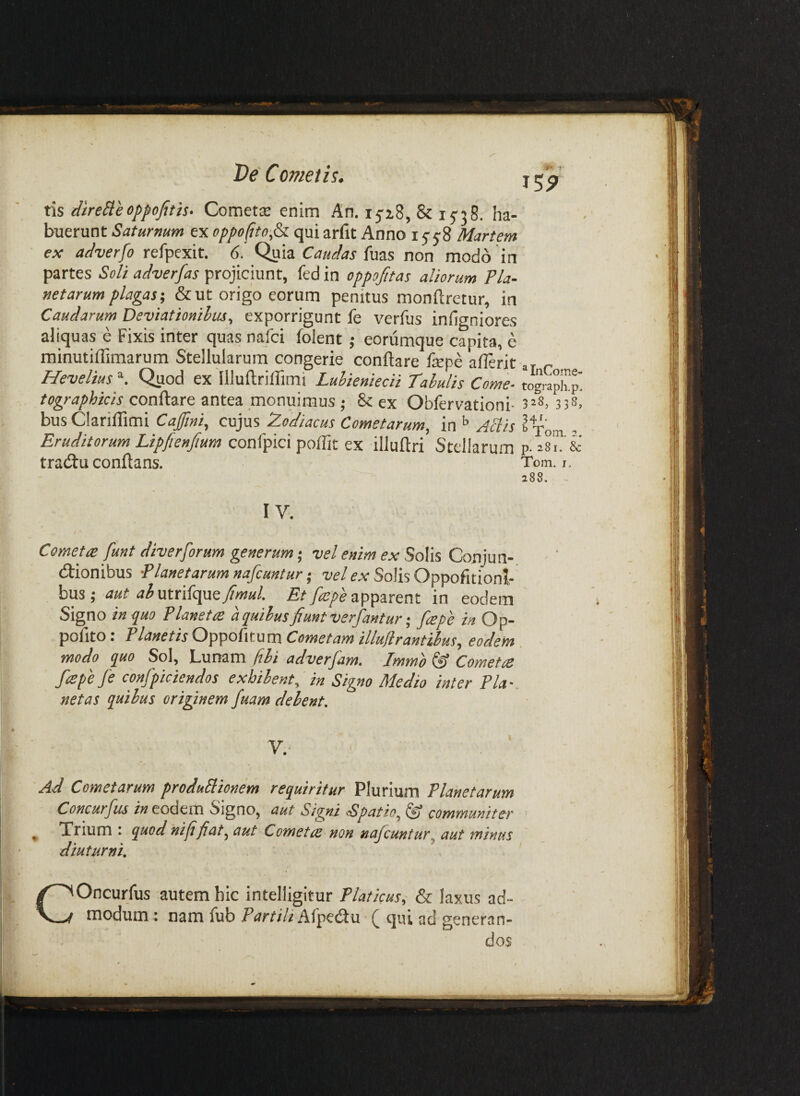 Ve' C ornet h. tis direSleoppofit'ts. Comet^E enim An, 1518, & 15'38. ha¬ buerunt Saturnum ex oppo(ito,&i qui arfit Anno 155-8 Martem ex adverfo refpexit. 6. Quia Caudas non modo in partes Soli adverfas projiciunt, fed in oppojitas aliorum Pla¬ netarum plagas-, & ut origo eorum penitus monftretur, in Caudarum Deviationibus, exporrigunt fe verfus infigniores aliquas e Fixis inter quas nafci folent ; eorumque capita, e minutiffimarum Stellularum congerie conflare fepe aflerit Hevelius^. Quod ex'llluflriflimi Luhieniecii Tabulis Come- tographicis conflare antea monuimus -, & ex Obfervationi- busClariflimi Cafini, cujus Zodiacus Cometarum, in Aliis Eruditorum Lipfienfium confpici poflit ex illuflri Stellarum traiflu conflans. IV. Cometa: funt diverforum generum; vel enim ex Solis Conjun¬ ctionibus -Planetarum nafcuntur -, ■ue/ex Solis Oppofitioni busj aut ah\xx.xd<^e^fimul. apparent in eodem Signo 'in<iuo Planetre a quibus fiunt verfantur-, [repe in Op- pofito: Planetis Cometam illuflrantiius, eodem modo quo Sol, bunam fibi adverjam, Jmmo ^ Cometce f^spefe confpiciendos exhibent, in Signo Medio inter Pia-, netas quibus originem fuam delent. Ad Cometarum produBionem requiritur Plurium Planetarum Concurfus eodem Signo, aut Signi Spatio, ^ commwniter ^ Xrium : quod hififiat, aut Cometce non najcuntur, aut minus diuturni. f COncurfus autem hic intelligitur Platkus, & laxus ad¬ modum ; nam fub Partili Afpedlu qui ad generan- ^ InCome- tograpli.p. 328, 338, 34f. ^ Tom. a. p! 281. & Tom. I. 288. -