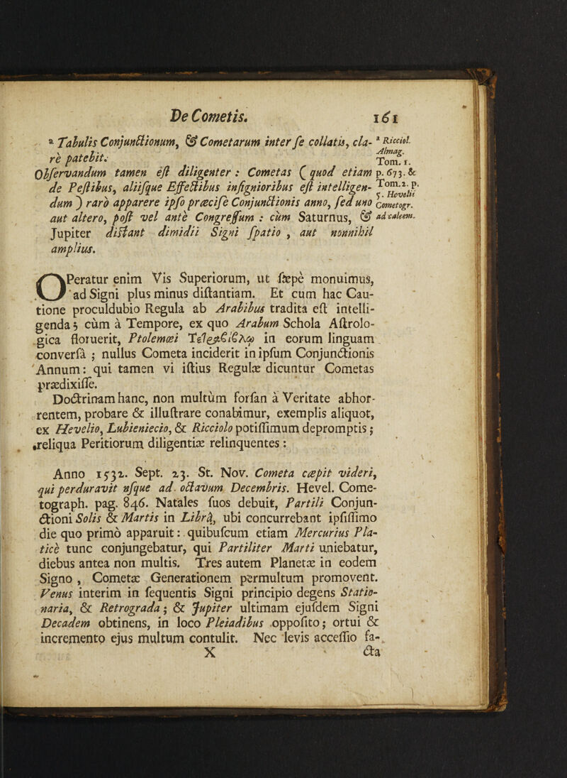 De Cometis. iCi TaluVts Conjm^tOHum. & Cometarum inter fe collatu^ cla- * «««w. ripauUt. . Olfervandum tamen efl diligenter: Cometas Q^uod etiam de Peflihus^ alUfine EffeUilus infi^niorihus efl intelligen- dum ) raro apparere ipfo pnecife Conjmtlionis anno^ fed uno come^og/. aut altero.^ pofl vel ante Congreflum : cum Saturnus, & adcakm. Jupiter diHant dimidii Signi fpatio , aut nonnihil amplius. % ^ \ OPeratur enim Vis Superiorum, ut fepe monuimus, * ad Signi plus minus diftantiam. Et cum hac Cau¬ tione proculdubio Regula ab Arahihus tradita eft intelli- genda 5 cum a Tempore, ex quo Arabum Schola Aftrolo- gica floruerit, in eorum linguam, converfa ; nullus Cometa inciderit in iplum Conjundionis Annum: qui tamen vi iftius Regute dicuntur Cometas pr^dixifle. Dodrinam hanc, non multum forfan a Veritate abhor- crtentem, probare & illuftrare conabimur, exemplis aliquot, ex Heveli9^Luhieniecio.,&c. potiflimumdepromptisj treliqua Peritiorum diligentiae relinquentes : Anno I5'3x« Sept. St. Nov. Cometa capit videri.^ qui perduravit nfque ad. oElavum Decembris, Hevel. Come- tograph. pag. 846. Natales fuos debuit. Partili Conjun¬ ctioni Solis & Martis in Librci^ ubi concurrebant ipfiflimo die quo primo apparuit: quibufcum etiam Mercurius Pla¬ tice tunc conjungebatur, qui Partiliter Marti uniebatur, diebus antea non multis. Tres autem Planetae in eodem Signo , Cometae Generationem permultum promovent. Venus interim in fequentis Signi principio degens Statio¬ naria^ & Retrograda \ & Jupiter ultimam ejufdem Signi Decadem obtinens, in loco Pleiadibus .oppofito; ortui & incremento ejus multum contulit. Nec levis acceflio fa-, X ' (Sa