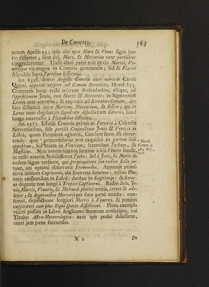 De Copieiis- ■ ^ «i ^ 'v ‘ 't M •4 autem Aprilis X3 ; ipfo die quo Mars & Fems figni fpa- ^ . tio diftarent; licet Sol^ Mars^ & Mercurius tunc partiliter congrederentur. Unde clare pa^et non modo Martis, Ve- jterifque vis magna in Cometis generandis ,• fed & Platici AfpcCtus artilem Efficacia. An. i^5'8. Sexto Augu/li Corneta aute mortem Caroli Qiiinti, apparuit vefperi ad Comam Berenices, Hevel. 853. Cometam hunc red:e referunt Rockenhachius^ aliique, ad Oppofitionem Jovis, cum Marte & Mercurio: in Signo enim Leonis erat accenlus; & apparuit ad de¬ bita diftantia inter Martem, Mercurium, & Solem ; qui in Leone tunc degebat^m Quadrato AfpeAu cum Saturno, haud longo intervallo a Tleiadihus diftante. , An. i5'77. Effiulfit Cometa primo m Peruvia a Calendis Novembribus, fub partili. ConjunAione Jovis & Veneris in Lilra‘, quam Parantem agnovit, Caudam fuam illi obver¬ tendo: quse ^ protendebatur non cxquifite in partem Soli ^nevel. oppofitami fed •etiam liirVenerepn: fatentibus Tychone, & Comet, p. Mrefllino, Non autem tantum luminis ^fola Venere haufit, 484- 85?.. ut rede notavit Nobiliffimus Tycho :^ fed a Jove,S<, Marte in eodem Signo verfante, qui propinquitate fua radios Solis ju¬ vant, uti optime obfervavit Fromundus, Apparuit primo circa initium Capricorni,\M\ i\x\\%s^x2X Saturnus: tribus Pla¬ netis exiftentibus in Lihrh : duobus in Sagittario: &cSatur¬ no degente non longe a Tropico Capricorni, Radiis Solis, Jo^ vis,Martis, Veneris, & Mercurii piat ice unitis, crevit & ado¬ levit ; & Stationihus Mercurii per duos psene menfes ; con- fenuit, disjundione \ong\on Martis a Venere'-^ & penitus • exfpiravit cum plus Signi [patio dijfiderent. Plura exempla videri poffint in Libro Anglicano Senmone confcripto, cui Titulus Afiro-Meteorologica: nam ipfe probe delaflatus, oneri jam paene fuccumbo. X %