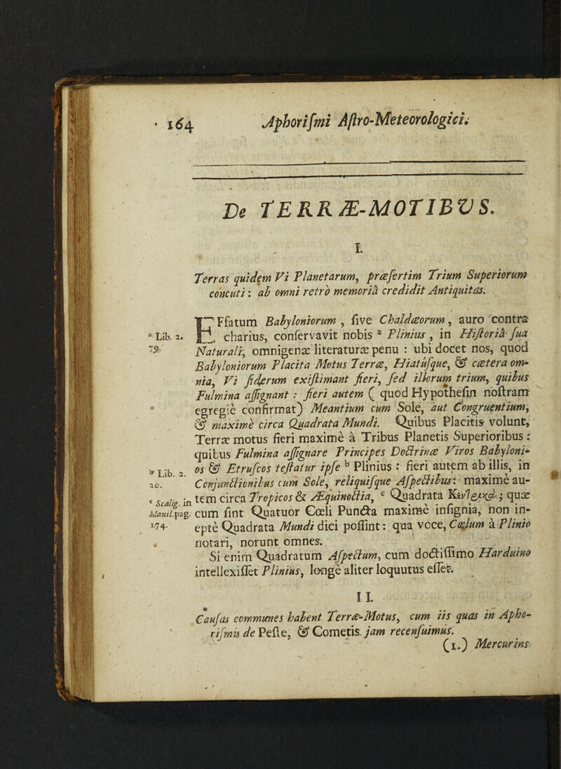 ■ 1^4 Jfhorifmi Allro-Metemhgicli De TERRM-MOTIBVS. I P. Terras quiJem Vi Planetarum, prafertim Trium Superiorum concuti: ah omni retro memori^ credidit Antiquitas. ETfatum Babyloniorum, five Chaldeeorum, auro contra . cbarius, confervavit nobis ® Plinius, in Hiftorid-fm Naturalr, omnigenae iiteraturas penu : ubi docet nos, quod Babyloniorum Placita Motus Terra, Hiatufque, ^ catera onu- nia. Vi fidyerum exifiimant fieri, fed illorum trium, quihus Fulmina affignant: fieri atctem ( quod Hypothefin noftram' egregie confirmat) Meantium cum Sole, 'aut dongruentium-, maxime circa Quadrata Mundi. Quibus Placitis volunt, Terrx motus fieri maxime a Tribus Planetis Superioribus: quibus Fulmina afignare Principes DoBrina Viros Babyloni- 1, Lib 2 ^ Etrufcos tejlatur ipfe Plinius ; fieri autem ab illis, in 2o/ ^ Ccnjanbticmhus cum Sole, reliquifque AfpeSihus-. maxime au- c c ;• tem circa Tropicos & /Fquinoblia, ^ Qyadrata j qux A.w.pag. cum fint Quatuor Cceh Punda maxime infignia, non m- 174- epte ^adrata Mundi dici poflint: qua voce, Cafium h. Plinio . notari, norunt omnes. . Si enim Quadratum Afpebtum, cum dodimmo Harduino intellexillet lotige aliter loquutus eflef. I L Caufas communes habent Terra-Motus, cum iis quas in Apho- rifmis de Pefle, & Gometis. jam recenfuimus. Ci.) Mercurins