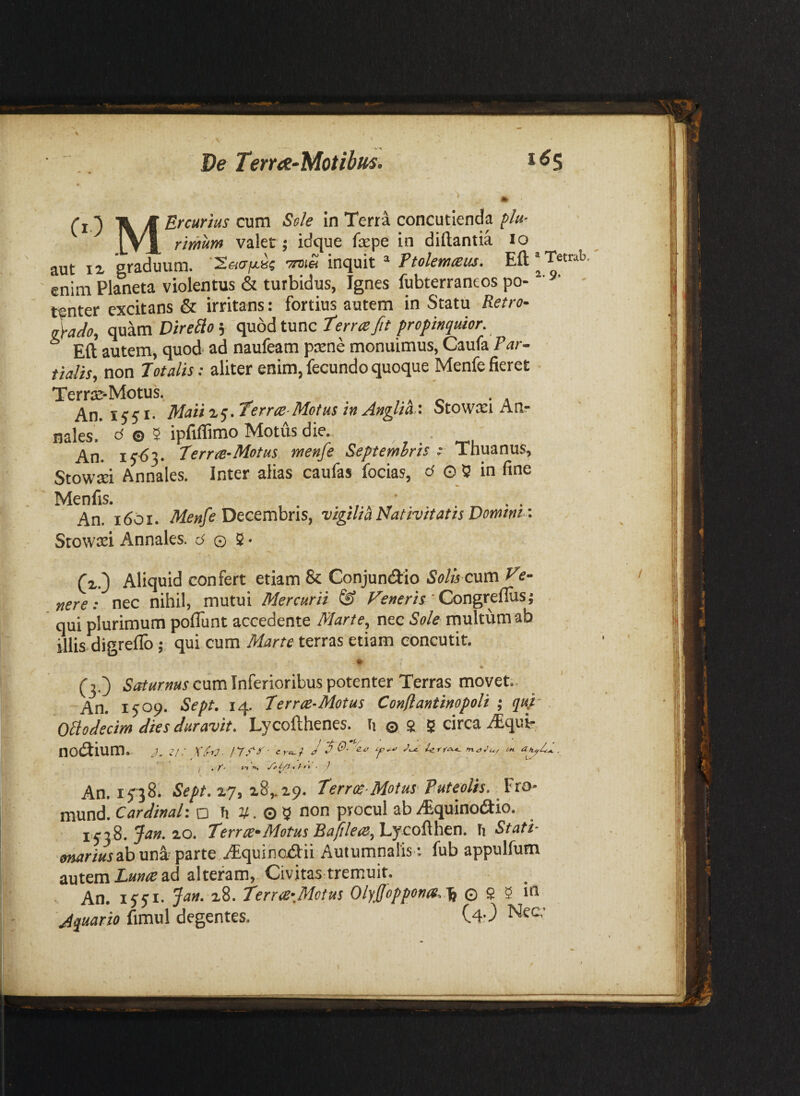 De Term-Motibits. 1^5 Ci) \ /ff concutienda plu- l\x rimum valet j idque fepe in diftantia lo aut IX graduum. S.6i(jfx.k -otis inquit * Ftolemteus. Eft* T«rab enim Planeta violentus & turbidus, Ignes fubterraneos po- ' ‘ tenter excitans & irritans: fortius autem in Statu Retro- Mo, quam DireBo 5 quod tunc terne fit propinquior. * Eft autem, quod ad naufeam ptene monuimus, Caufa Par¬ tialis, non Totalis: aliter enim, fecundo quoque Menfe fieret Terrac-Motus. , , ^ , An.i$s^- Maii zq. terne-Motus in Anglia,'. Stowxi An¬ nales. <^ © 5 ipfiflimo Motus die. An. terrre-Motus menfe Septemlris ; Thuanus, Stowsi Annales. Inter alias caufas focias, d o 5 in fine Menfis. . • An. 1601. Decembris, vigtm Nativitatis Domtnt -. Stowcei Annales, d © 2 • Cx.) Aliquid confert etiam & Conjundio SoAVeum Ve- «ere: nec nihil, mutui Mercurii ^ Congreflus; qui plurimum poflunt accedente Marte, nec Sole multum ab illis digreflb; qui cum Marte terras etiam concutit. (3.) cum Inferioribus potenter Terras movet. An. 1509. Sept. 14. ter ree-Motus Conflantinopoli ,* quf Oliodecim dies duravit. Lycofthenes. ti © s g circa .^qui-. noeSium. J. 2I. \ ■ ly.cr- cra.f J d i- , , P n • ) I V ' An. 15^8; Sept. X7, x8,.x9. terree-Motus Puteolis, fto- mund. Cardinal’, o Ti V. O 5 non procul ab y^quinodlio. i,qiS. Jan. zo. terr ce-Motus Bafilere,'Ljco^\\ea. h Stati¬ onarius ab parte .^tquinoxSIii Autumnalis ; fub appulfum autem ad alteram. Civitas tremuit. An. iqqt. Jan. x8. terr<e’,Motus Olyjfoppon(S.'\f © s 5 in Jquario fimul degentes. C4O