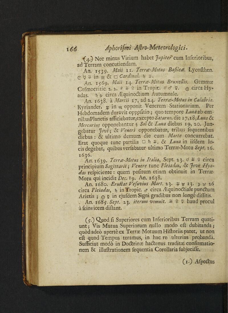 •(4.5 Nec minus Virium habet Jupitercum Inferioribus, ad Terram concutiendam. An. 1539. Mati ii. Terne-Motus Bafilets. Lycofthen. G ^ V in n & O Cardinal. Ti v. An. 15*59. Maii 14. Terrre-Motiis Bruxellis. Gemma: Cofmocritic. z. s V 9 in Tropic. tf cf q circa Hy- adas. Ti ife circa Alquinodium Autumnale. An. 1638. a Martii 17, ad Z4. Terrte-Motus in Calalria. ■ Kyriander. % in m opponit Venerem Stationariam. Per Hebdomadem duravit opppfitio; quo tempore Lunazh om- nibusPlanetis afficiebatur,excepto die 17,1%,Luna & Mercurius opponebantur 5 Sol^ Luna diebus 19, 20. Jun¬ gebatur jovi-, Veneri opponebatur, tribus fequentibus diebus : & ultimo demum die cum Marte concurrebat. Erat quoque tunc partilis o h v. & Luna in iifdem lo¬ cis degebat, quibus verfabatur ultimo Terrs-Motu Sept. s6. 1636. An. 1(539. Terrte-Motus in Italia., Sept. 23. d V 9 circa Sagittarii; Venere tunc Pleiadas, & ^ove Hya- das refpiciente: quem pofitum etiam obtinuit in Terrte- Motu qui incidit D^cr. 19. An. 1638. An. 1680. Eruliat Vefuvius Mart. 23. V w 13. s 2(5 circa Pleiadas, Ti in Tropic. ^ circa iEcjuinocaiale punca-um Arietis ; © 5 in ejufdem Signi gradibus non longe diffitis. , An. lOi^.Sept. 23. iterum vomuit. U 9. ^ haud procul a feinvicem diftant. (5O Qpod fi Superiores cum Inferioribus Terram quati¬ unt ; Vis Mutua Superiorum nullo modo eft dubitanda;. quod adeo aperte ex Terrae Motuum Hiftoriis patet, ut non eft quod Tempus teramus, in hac re ulterius probanda. Sufficiat modo in Dotftrins hadtenus tradita, confirmatio¬ nem 8c illuftrationem fequentia Corollaria fubjecifle. •* (lO Afpedus