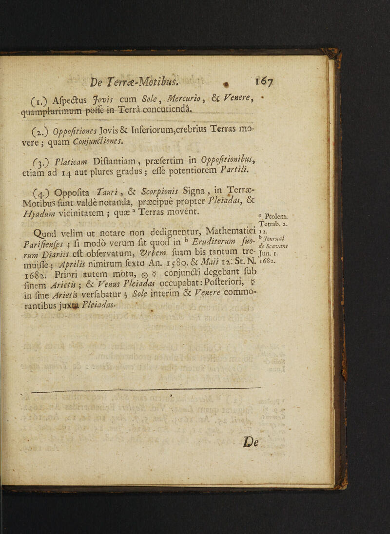 Ve TeYYoe-Motibus. (i.) Afpedus Jovis cum Sole, Mercurio, ^Fenere, quampiiirimum polle in-Terra, concutienda.. (,2.) Oppofittones]ov\s%c. Inferiorum,crebrius Terras mo¬ vere ; quam ConjmUiones. • 9 Ta.) Platicam Diftantiam, pr^fertim in Oppofitmihus, etiam ad 14 aut plures gradus; efle potentiorem Partth. \ (4.) Oppofita Tauri, & Scorpionis Signa, in Terrae- Motibus funt valde notanda, praecipue propter Pleiadas, & Hpadum vicinitatem ; qux ^ Terras movent. ^ . . Tetrab. 2. Quod velim ut notare non dedignentur, Mathematici 12. Parifienffs ; fi modo verum fit quod in Eruditorum fuo- raw DmWw eft obfervatum, Vrhem fuam bis .tantum tre-jun. i. muille; Aprilis nimirum fexto An. 1580. & Maii 12. St. N. issz. 1682. Priori autem motu, © 2 conjundi degebant fub finem Arietis \ & Fenus Pleiadas occupabat iPofterioii, 2 in fine Arietis verfabatur 5 Sole interim & Venere 'commo¬ rantibus juxfti Pleiadas- ' ' '9 J De ’ Wi-d