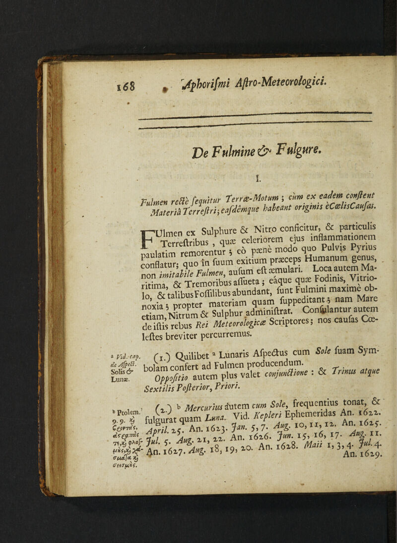 Pulmen rene [equitur terra-Motum-, cum eu; eadem confient MateriStterrefirt-,eafdemque habeant ongtms eCahsCaufas. Fulmen ex Sulphure & Nitro conficitur, & particulis Sftribus , qute celeriorem ejus inflaminationem muladm remorentur i e6 pxne modo quo Pulvis Pynus SnflatTr- quo tn fuum exitium pr^ceps Humanum ger^s, , non imitande Fulmen, aufum eft xmulan. Loca autem Ma¬ ritima & Tremoribus affiieta; eaquequ$Fodinis, Vitrio- S & talibusFoffilibus abundant, funt Fulmini maxime ob¬ noxia rpropter materiam quam fuppeditant^ nam Mare S Nh?L & Sulphur adminiftrat. Conljilantur autem de ilUs^ebus Rei Mlteorologica Samoxts; nos caufas Cm- leftes breviter percurremus. 'd. cap. ('i.') Quilibet ® Lunaris Afpedus cum Sole Aiam Sym- liokm confert ad Fulmen producendum. _ . Xp^io autem plus valet conjumone : & Trtnus atque Sextilis Tofterior, Priori. , 1 . t Mercurius iMtem cum Sole, frequentius ^ TT fulgirat quam Luna. Vid. Kepleri Ephemeridas An. i6zz. 'auXi 2' Am' & ?7- i x. Ig: ia ?6*7. V-8.-9, Aa.6x8. M.H