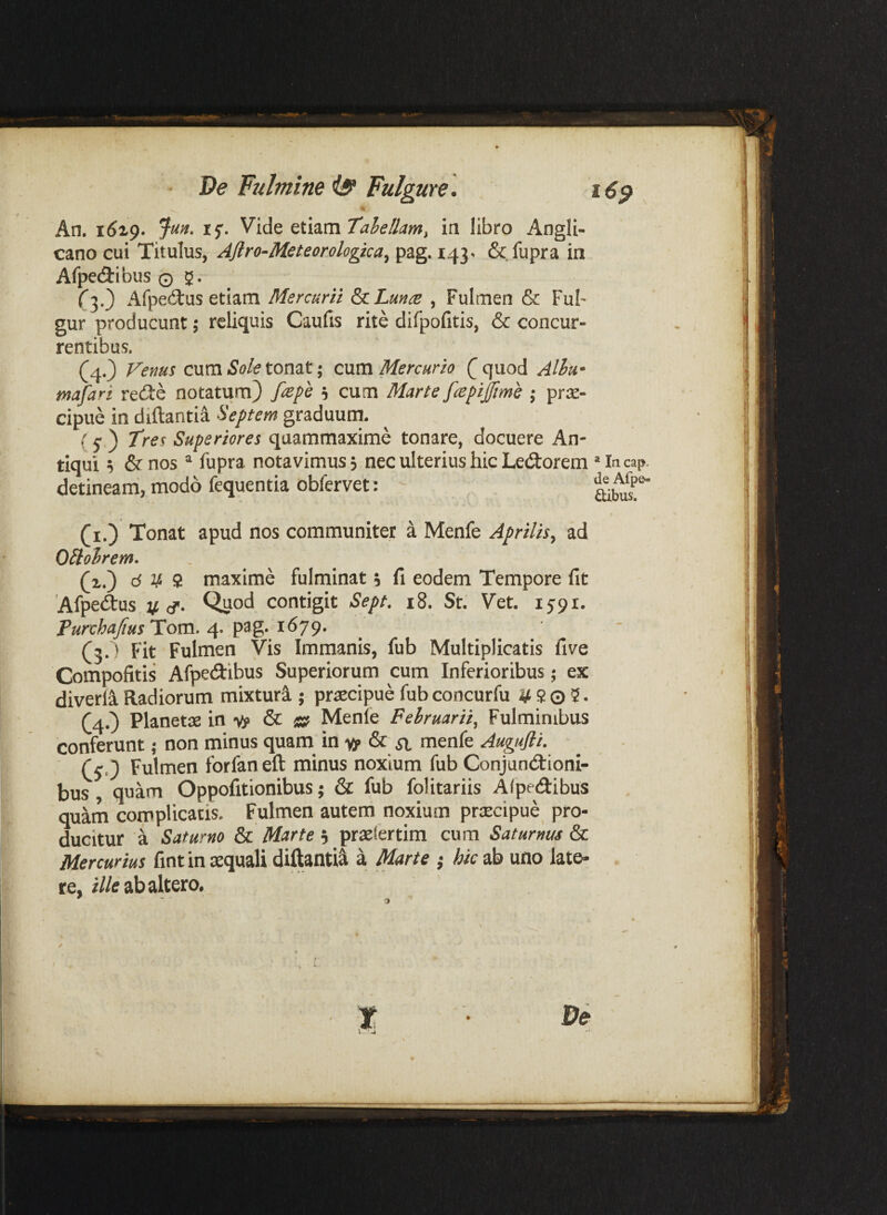 De Fulmine iff Fulgure. i6^ An. 16x9. if- ah ellam ^ in libro Angli- cano cui Titulus, AJlro-Meteorologka^ pag, 143. &.fupra in Afpedribus 0 5^. r3.) x^fpedus etiam Mercurii ^Lunce , Fulmen & FuF gur producunt 5 reliquis Caufis rite difpofitis, & concur¬ rentibus. (4.) Venus cum 5^?/^ tonat; cnm Mercurio (]quod Alhu* tnafari redte notatum) fiepe 5 cum Marte fcepijfme ,• prae¬ cipue in diftantia Septem graduum. f 5* ) tres Superiores quammaxime tonare, docuere An¬ tiqui ^ &nos ^ fupra notavimus? nec ulterius hic Ledorem Mncap. detineam, modo fequentia obfervet: ^ (i.) Tonat apud nos communiter k Menfe Aprilis, ad OHoirem. (i.) d V S maxime fulminat i fi eodem Tempore fit Afpedtus V cT. Quod contigit Sept. i8. St. Vet. 1591. Purchajius Hom. pag. 1679. (3.) Fit Fulmen Vis Immanis, fub Multiplicatis five Compofitis Afpedibus Superiorum cum Inferioribus; ex diverli Radiorum mixturi ; praecipue fub concurfu 9 0 5. (4.3 Planetae in 14» & » Menle Februarii, Fulminibus conferunt; non minus quam in xp & il menfe Augufii. ■ ^ (e,') Fulmen forfaneft minus noxium fub Conjundtioni- bus , quam Oppofitionibus; & fub folitariis Afpedibus quam complicatis. Fulmen autem noxium praecipue^ pro¬ ducitur a Saturno & Marte 5 praeiertim cum Saturnus & Mercurius fint in aequali diftantii a Marte ; hic ab uno late¬ re, r//tf ab altero.